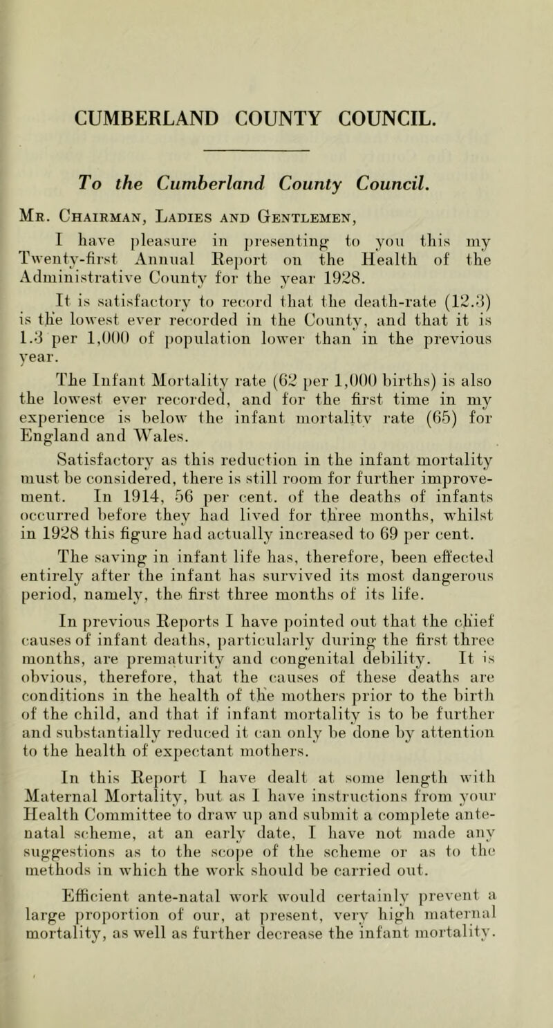 To the Cumberland County Council. Mr. Chairman, Ladies and Gentlemen, I have pleasure in presenting to you this my Twenty-first Annual Report on the Health of the Administrative County for the year 1928. It is satisfactory to record that the death-rate (12.3) is the lowest ever recorded in the County, and that it is 1.3 per 1,000 of population lower than in the previous year. The Infant Mortality rate (62 per 1,000 births) is also the lowest ever recorded, and for the first time in my experience is below the infant mortality rate (65) for England and Wales. Satisfactory as this reduction in the infant mortality must be considered, there is still room for further improve- ment. In 1914, 56 per cent, of the deaths of infants occurred before they had lived for three months, whilst in 1928 this figure had actually increased to 69 per cent. The saving in infant life has, therefore, been effected entirely after the infant has survived its most dangerous period, namely, the first three months of its life. In previous Reports I have pointed out that the chief causes of infant deaths, particularly during the first three months, are prematurity and congenital debility. It is obvious, therefore, that the causes of these deaths are conditions in the health of the mothers prior to the birth of the child, and that if infant mortality is to be further and substantially reduced it can only be done by attention to the health of expectant mothers. In this Report I have dealt at some length with Maternal Mortality, but as I have instructions from your Health Committee to draw up and submit a complete ante- natal scheme, at an early date, I have not made any suggestions as to the scope of the scheme or as to the methods in which the work should be carried out. Efficient ante-natal work would certainly prevent a large proportion of our, at present, very high maternal mortality, as well as further decrease the infant mortality.