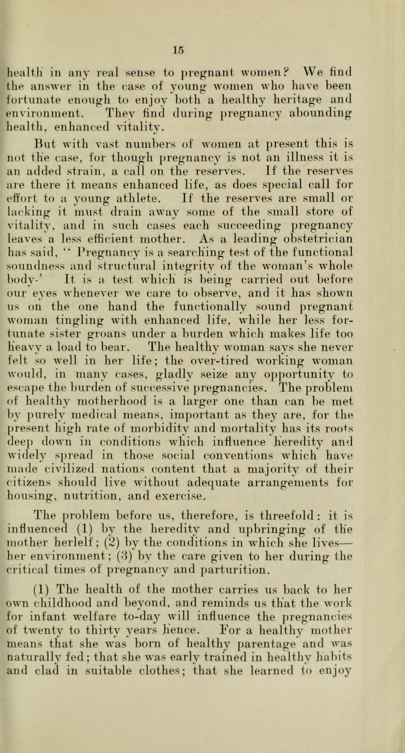 health in any real sense to pregnant women? We find the answer in the case of young women who have been fortunate enough to enjoy both a healthy heritage and environment. They find during pregnancy abounding health, enhanced vitality. But with vast numbers of women at present this is not the case, for though pregnancy is not an illness it is an added strain, a call on the reserves. If the reserves are there it means enhanced life, as does special call for effort to a young athlete. If the reserves are small or lacking it must drain away some of the small store of vitality, and in such cases each succeeding pregnancy leaves a less efficient mother. As a leading obstetrician has said, “ Pregnancy is a searching test of the functional soundness and structural integrity of the woman’s whole body-’ It is a test which is being carried out before our eyes whenever we care to observe, and it has shown us on the one hand the functionally sound pregnant woman tingling with enhanced life, while her less for- tunate sister groans under a burden which makes life too heavy a load to bear. The healthy woman says she never felt so well in her life; the over-tired working woman would, in many cases, gladly seize any opportunity to escape the burden of successive pregnancies. The problem of' healthy motherhood is a larger one than can be met by purely medical means, important as they are, for the present high rate of morbidity and mortality has its rooks deep down in conditions which influence heredity and widely spread in those social conventions which have made civilized nations content that a majority of their citizens should live without adequate arrangements for housing, nutrition, and exercise. The problem before us, therefore, is threefold : it is influenced (1) by the heredity and upbringing of the toother herlelf; (2) by the conditions in which she lives— her environment; (-1) by the care given to her during fhe critical times of pregnancy and parturition. (1) The health of the mother carries us back to her own childhood and beyond, and reminds us that the work for infant welfare to-day will influence the pregnancies of twenty to thirty years hence. For a healthy mother means that she was born of healthy parentage and was naturally fed; that she was early trained in healthy habits and clad in suitable clothes; that she learned to enjoy