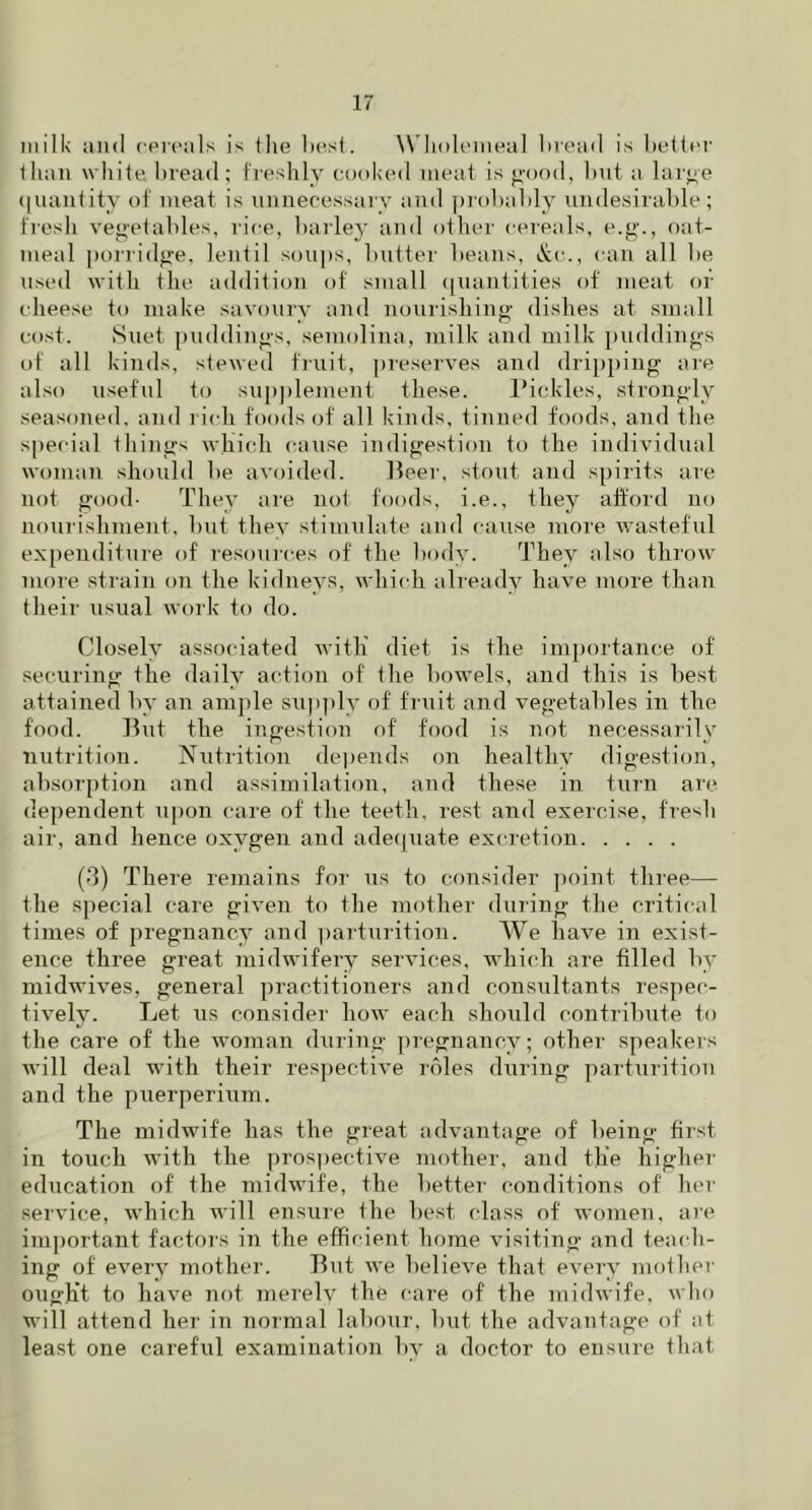milk and cereals is Ihe best. W holemeal bread is better than white bread ; freshly cooked meat is good, but a large quantity of meat is unnecessary and probably undesirable ; fresh vegetables, rice, bailey and other cereals, e.g., oat- meal porridge, lentil soups, butter beans, &c., can all be used with the addition of small quantities of meat of cheese to make savoury and nourishing dishes at small cost. Suet puddings, semolina, milk and milk puddings of all kinds, stewed fruit, preserves and dripping are also useful to supplement these. Pickles, strongly seasoned, and rich foods of all kinds, tinned foods, and the special tilings which cause indigestion to the individual woman should be avoided. Beer, stout and spirits are not good- They are not foods, i.e., they afford no nourishment, but they stimulate and cause more wasteful expenditure of resources of the body. They also throw more strain on the kidneys, which already have more than their usual work to do. Closely associated with diet is the importance of securing the daily action of the bowels, and this is best attained by an ample supply of fruit and vegetables in the food. But the ingestion of food is not necessarily nutrition. Nutrition depends on healthy digestion, absorption and assimilation, and these in turn are dependent upon care of the teeth, rest and exercise, fresh air, and hence oxygen and adequate excretion (3) There remains for us to consider point three— the special care given to the mother during the critical times of pregnancy and parturition. We have in exist- ence three great midwifery services, which are filled by midwives, general practitioners and consultants respec- tively. Let us consider how each should contribute to the care of the woman during pregnancy; other speakers will deal with their respective roles during parturition and the puerperium. The midwife has the great advantage of being first in touch with the prospective mother, and the higher education of the midwife, the better conditions of her service, which will ensure the best class of women, are important factors in the efficient home visiting and teach- ing of every mother. But we believe that every mother ought to have not merely the care of the midwife, who will attend her in normal labour, but the advantage of at least one careful examination by a doctor to ensure that