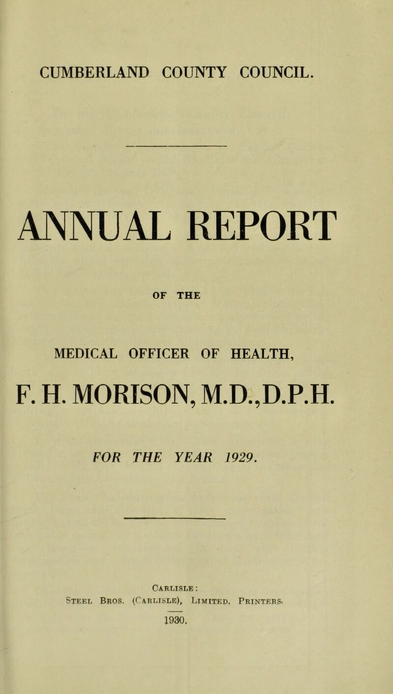 ANNUAL REPORT OF THE MEDICAL OFFICER OF HEALTH, F. H. MORISON, M.D.,D.RH. FOR THE YEAR 1929. Carlisle : Steel Bros. (Carlisle), Limited. Printers- 1930,