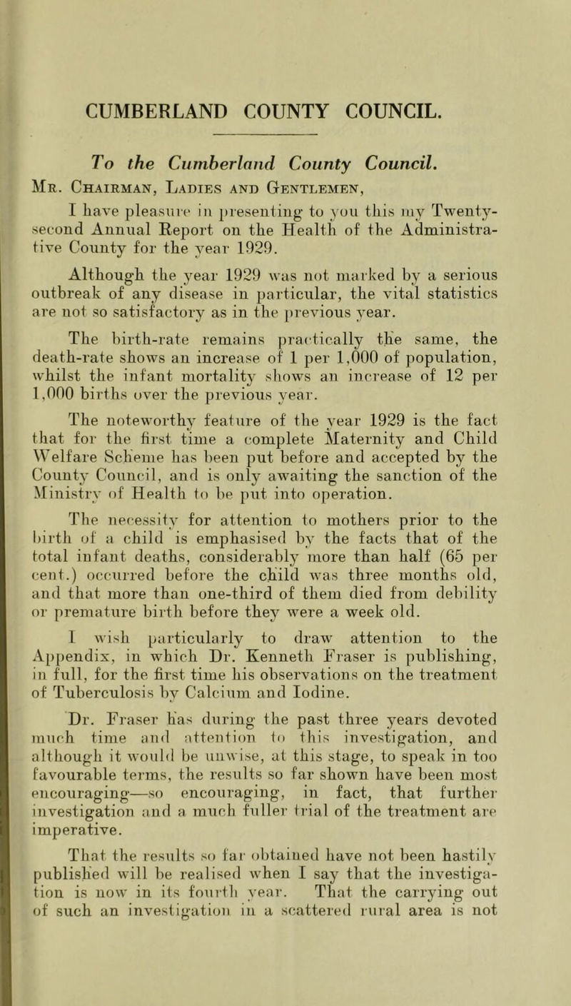 To the Cumberland County Council. Mr. Chairman, Ladies and Gentlemen, I have pleasure in presenting to you this my Twenty- second Annual Report on the Plealth of the Administra- tive County for the year 1929. Although the year 1929 was not marked by a serious outbreak of any disease in particular, the vital statistics are not so satisfactory as in the previous year. The birth-rate remains practically the same, the death-rate shows an increase of 1 per 1,000 of population, whilst the infant mortality shows an increase of 12 per 1,000 births over the previous year. The noteworthy feature of the year 1929 is the fact that for the first time a complete Maternity and Child Welfare Scheme has been put before and accepted by the Count}' Council, and is only awaiting the sanction of the Ministry of Health to be put into operation. The necessity for attention to mothers prior to the birth of a child is emphasised by the facts that of the total infant deaths, considerably more than half (65 per cent.) occurred before the child ivas three months old, and that more than one-third of them died from debility or premature birth before they were a week old. 1 wish particularly to draw attention to the Appendix, in which Dr. Kenneth Fraser is publishing, in full, for the first time his observations on the treatment of Tuberculosis by Calcium and Iodine. Dr. Fraser has during the past three years devoted much time and atteutiou to this investigation, and although it would be unwise, at this stage, to speak in too favourable terms, the results so far shown have been most encouraging—so encouraging, in fact, that furthei' investigatiou and a. much fuller trial of the treatment are imperative. That the results so far obtained have not been hastily published will be realised when I say that the investiga- tion is now in its fourth yeai-. That the carrying out of such an investigatiou in a scattered rural area is not