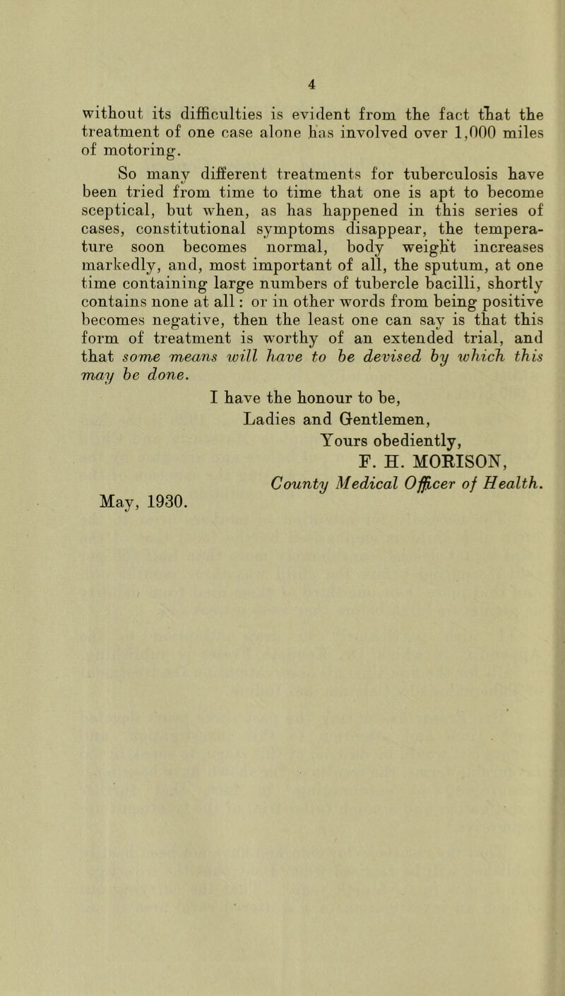 without its difficulties is evident from the fact tliat the treatment of one case alone has involved over 1,000 miles of motoring. So many different treatments for tuberculosis have been tried from time to time that one is apt to become sceptical, but when, as has happened in this series of cases, constitutional symptoms disappear, the tempera- ture soon becomes normal, body weight increases markedly, and, most important of all, the sputum, at one time containing large numbers of tubercle bacilli, shortly contains none at all: or in other words from being positive becomes negative, then the least one can say is that this form of treatment is worthy of an extended trial, and that some means will have to he devised hy which this may he done. I have the honour to be. Ladies and Gentlemen, Yours obediently, F. H. MOEISON, County Medical O^cer of Health. May, 1930.