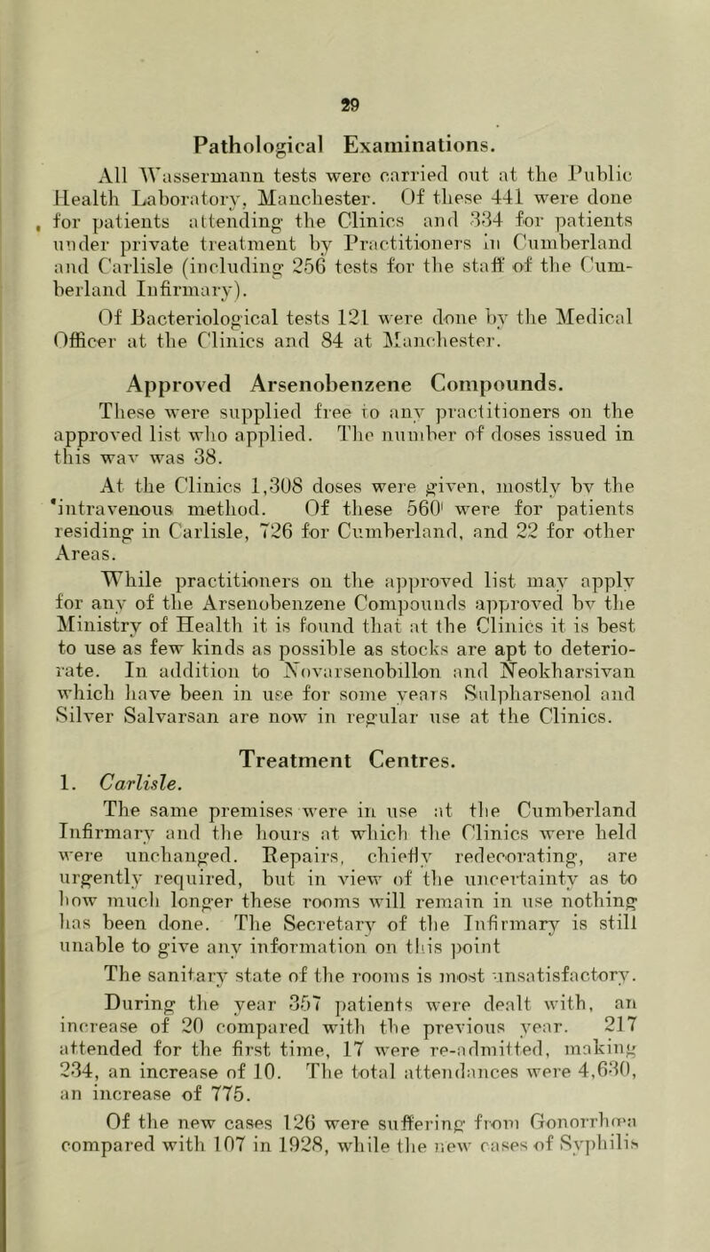 Pathological Examinations. All Wassermanii tests were carried out at the Public Health Laboratory, Mauchester. Of these 441 were done , for patients attending the Clinics and 334 for patients uuder private treatment by Practitioners In Cumberland and Carlisle (including 256 tests for the staft' of the Cum- berland Infirmary). Of Bacteriological tests 121 were done by the Medical Officer at the Clinics and 84 at ]\lanchester. Approved Arsenobenzene Compounds. These were supplied free to any practitioners on the approved list who applied. The number of doses issued in this wav was 38. At the Clinics 1,3U8 doses were given, mostly bv the 'intravenous method. Of these 660' were for patients residing in Carlisle, T26 for Cumberland, and 22 for other Areas. While practitioners on the ajiproved list may apply for any of the Arsenobenzene Compounds approved bv the Ministry of Health it is found that at the Clinics it is best to use as few kinds as possible as stocks are apt to deterio- rate. In addition to Novarsenobillon and i^eokharsivan which have been in use for some years iSulpharsenol and Silver Salvarsan are now in regular use at the Clinics. Treatment Centres. 1. Carlisle. The same premises were in use at tbe Cumberland Infirmary and the hours at which the Clinics were held were unchanged. Pepairs, chiefly redecorating, are urgently required, but in view of the unceHainty as to bow Tnuch longer these rooms Avill remain in use nothing has been done. The Secretary of the Infirmary is still unable to give any information on tins point The sanitary state of the rooms is most •insatisfactory. During tlie year 357 patients were dealt with, an increase of 20 compared with the previous year. 217 attended for the first time, 17 were re-admitted, making 234, an increase of 10. The total attendances were 4,630, an increase of 775. Of the new cases 126 were suffering from Gonorrho'a compared with 107 in 1928, while the new cases of Syphilis