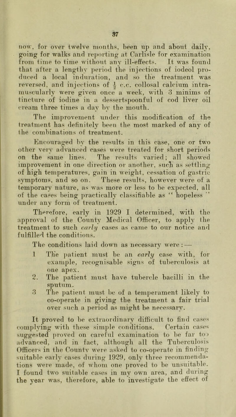 now. for over twelve mouths, l)een up and about daily, going for walks and reporting at Carlisle for examination from time to time without auy ill-effects. It was foiind that after a lengthy ])eriod the iujections of iodeol pro- duced a local induration, and so the treatment was reversed, and injections of i c.c. collosal calcium intra- muscularly were given once a week, with d minims of tincture of iodine in a dessertspoonful of cod liver oil cream three times a day by the moutli. The im])rovement undei’ this modification of the treatment has definitely been the most marked of any of the combinations of treatment. Encouraged by the results in this case, one or two other very advanced cases were treated for short periods on the same lines. The results varied; all showed improvement in one direction oi' another, siich as settling of high temperatures, gain in weight, cessation of gastric symptoms, and so on. These results, however were of a temporary nature, as was more or less to be expected, all of the cases being junctically classifiable as “ hopeless under any form of treatment. Therefore, early in 1929 I determined, with the approval of the County Medical Officer, to apply the treatment to such edrly cases as came to our notice and fulfilled the conditions. The conditions laid down as necessary were: — 1 The ])atient must be an early case with, for example, recognisable sigus of tuberculosis at one apex. 2. The patient must have tubercle bacilli in the sputum. d The patient must l)c of a temperament likely to co-o])erate in giving the treatment a fair trial over such a period as might be necessary. It proved to be extraordinary difficult to find cases complying with these simple conditions. Certain cases suggested pioved on careful examination to be far too advanced, and in fact, although all the Tuberculosis Officers in the Conn tv were asked to co-operate in finding- suitable early cases during 1929, only three recommenda- tions were made, of whom one proved to be unsuitable. I found two suitable cases in my own area, and during the year was, therefore, able to investigate the effect of