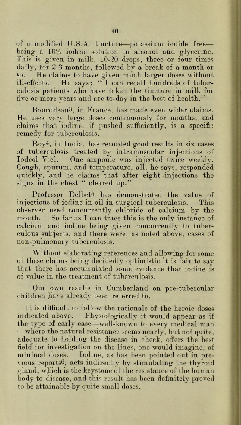 of a modified U.S.A. tincture—potassium iodide free— being a 10% iodine solution in alcohol and glycerine. This is given in milk, 10-20 drops, three or four times daily, for 2-3 months, followed by a break of a month or So. He claims to have given much larger doses without ill-effects. He says ; “ I can recall hundreds of tuber- culosis patients who have taken the tincture in milk for five or more years and are to-daj^ in the best of health.” BourddeauS, in France, has made even wider claims. He uses very large doses continuously for months, and claims that iodine, if pushed sufficiently, is a specifi: remedy for tuberculosis. Roy4, in India, has recorded good results in six cases of tuberculosis treated by intramuscular injections of lodeol Viel. One ampoule was injected twice weekly. Cough, sputum, and temperature, all, he says, responded quickly, and he claims that after eight injections the signs in the chest “ cleared up.” Professor DelbetS has demonstrated the value of injections of iodine in oil in surgical tuberculosis. This observer used concurrently chloride of calcium by the mouth. So far as I can trace this is the only instance of calcium and iodine being given concurrently to tuber- culous subjects, and there were, as noted above, cases of non-pulmonary tuberculosis. Without elaborating references and allowing for some of these claims being decidedly optimistic it is fair to say that there has accumulated some evidence that iodine is of value in the treatment of tuberculosis. Our own results in Cumberland on pre-tubercular children have already been referred to. It is difficult to follow the rationale of the heroic doses indicated above. Physiologically it would appear as if the. type of early case—well-known to every medical man —where the natural resistance seems nearly, but not quite, adequate to holding the disease in check, offers the best field for investigation on the lines, one would imagine, of minimal doses. Iodine, as has been pointed out in pre- vious reports®, acts indirectly by stimulating the thyroid gland, which is the keystone of the resistance of the human body to disease, and this result has been definitely proved to be attainable by quite small doses.