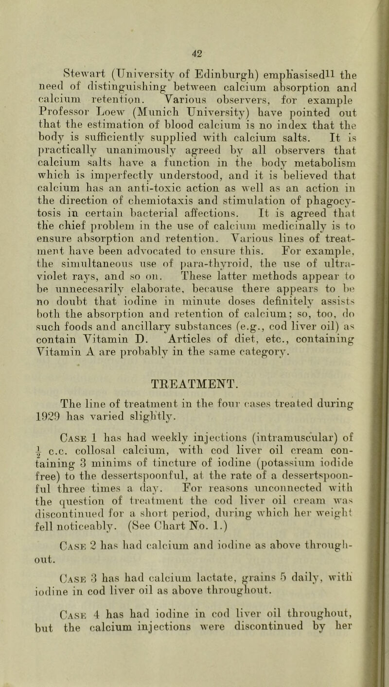 Stewart (University of Edinburgh) erapKasisedH the need of distinguishing between calcinm absorption and oalcinni retention. Various observers, for example Professor Loew (Munich University) have pointed out that the estimation of blood calcium is no index that the body is sufficiently supplied with calcium salts. It is |)ractically unanimously agreed by all observers that calciiim salts have a function in the body metabolism which is imi)e]-fectly understood, and it is believed that calcium has an anti-toxic action as well as an action in the direction of chemiotaxis and stimulation of phagocy- tosis in certain bacterial affections. It is agreed that the chief problem in the use of calcium medicinally is to ensure absorption and retention. Various lines of treat- ment have been advocated to ensure this. Eor example, the simultaneous use of ])ara-thyroid, the iise of ultra- violet rays, and so on. These latter methods appear to be unnecesarily elaborate, because there appears to be no doubt that iodine in minute doses definitely assists both the absorption and retention of calcium; so, too, do such foods and ancillary substances (e.g., cod liver oil) as contain Vitamin D. Articles of diet, etc., containing Vitamin A are probably in the same category. TEEATMENT. The line of treatment in the four cases treated diiring 1929 has varied slightly. Case 1 has had weekly injections (intramuscular) of i c.c. collosal calcium, with cod liver oil cream con- taining 3 minims of tincture of iodine (potassiiim iodide free) to the dessertspooiiful, at the rate of a dessertspoon- fiil three times a (lay. For reasons unconnected with the (question of treatment the cod liver oil cream was discontinued for a short period, during which her weigh.! fell noticeably. (See Chart No. 1.) Case 2 has liad calcium and iodine as above througli- out. Case 3 has had calcium lactate, grains b daily, with iodine in cod liver oil as above throughout. Cask 4 has had iodine in cod liver oil throughout, but the calcium injections were discontinued by her