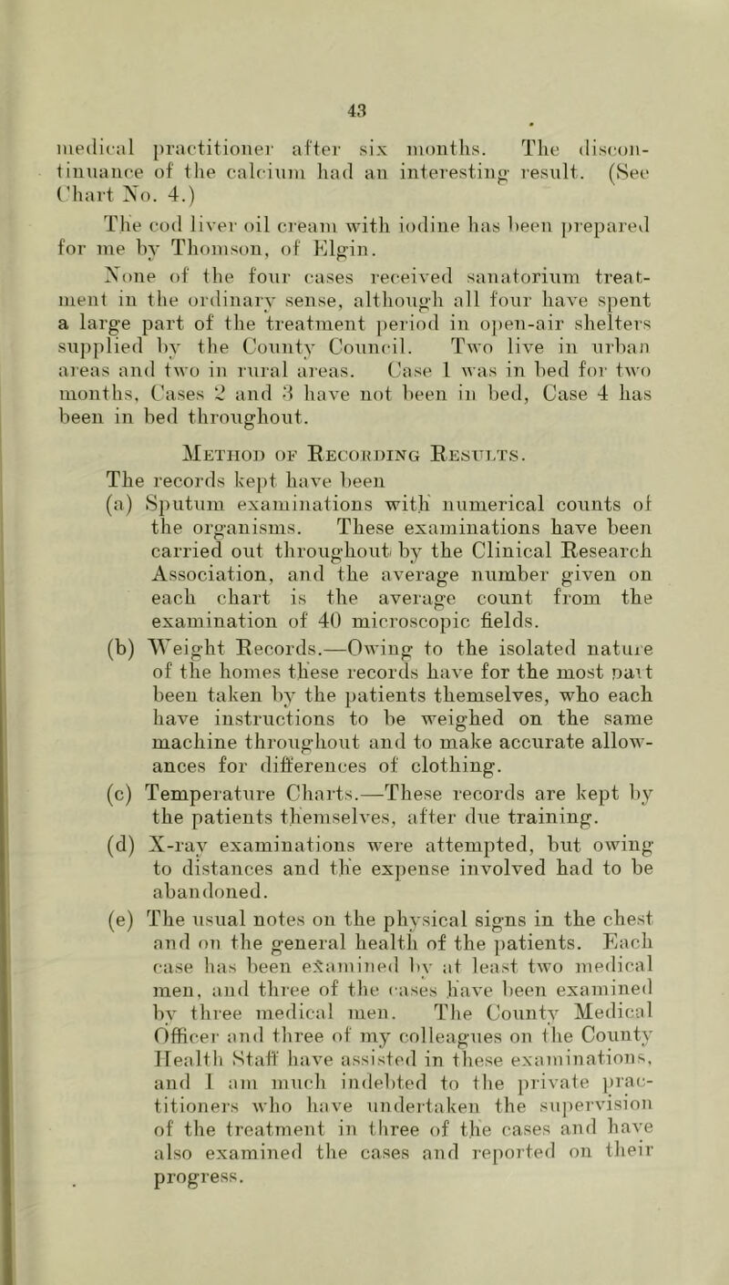 medical practitioner after six months. The (lis(;on- liunance of the calcium had an interestino- result. (See Chart No. 4.) The cod liver oil cieam with iodine has heen prepared for me by Thomson, of Elgin. None of the four cases received sanatorium treat- ment in the ordinary sense, although all four have spent a large part of the treatment period in open-air shelters supplied by the County Council. Two live in urban areas and two in rural areas. Case 1 was in bed for two months. Cases and 4 have not been in bed, Case 4 has been in bed throughout. Method of Eecouding Eesuets. The records ke])t have been (a) Sputum examinations with numerical counts of the organisms. These examinations have been carried out throughouti by the Clinical Eesearch Association, and the average number given on each chart is the average count from the examination of 40 microscopic fields. (b) Weight Eecords.—Owing to the isolated nature of the homes these records have for the most pait been taken by the patients themselves, who each have instructions to be weighed on the same machine throughout and to make accurate allow- ances for differences of clothing. (c) Temperature Charts.—These records are kept by the patients themselves, after due training. (d) X-ray examinations were attempted, but owing to distances and the expense involved had to be abandoned. (e) The usual notes on the physical signs in the chest and on the general health of the patients. Each case has been e:Samined by at least two medical men, and three of the cases have been examined 1)V three medical men. The County Medical Officer and three of my colleagues on the County Ifealtli Staff' have assisted in these examinations, and I ani much indebted to Ihe private prac- titionei’s who have undeitaken the su])ervision of the treatment in tliree of the cases and have also examined the cases and i-eported on their progress.