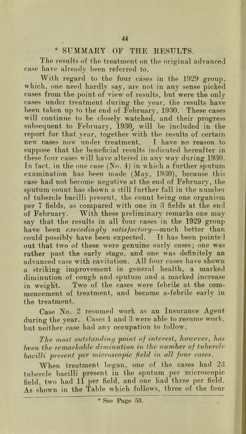 * SUMMARY OF THE RESULTS. The results of the treatment on the orig-inal advanced case have already been referred to. W^ith regard to the four cases in the 1929 group, which, one need hardly say, are not in any sense picked cases from the point of view of results, but were the only cases under treatment during the year, the results have been taken u]i to the end of February, 19d0. These cases will continxie to be closely watched, and their progress subsequent to February, 1930^ will be included in the report for that year, together with the results of certain new cases noxv under treatment. 1 have no reason to suppose that the beneficial results indicated hereafter in these four cases will have altered in any way during 1930. In fact, in the one case (No. 4) in which a further sputum examination has been made (May, 1930), because this case had not become negative at the end of February, the sputum count has shown a still further fall in the number of tubercle bacilli present, the count being one organism per 7 fields, as compared with one in 3 fields at the end of February. With these preliminary remarks one may say that the results in all four cases in the 1929 group have been e.Tecedingly satis factory—much better than could possibly have been expected. Tt has been pointed out that two of these were genuine early cases; one was rather past the early stage, and one was definitely an advanced case with cavitation. All four cases have shown a striking improvement in general health, a marked diminution of cough and sputum and a marked increase in weight. Two of the cases were febrile at the com- mencement of treatment, and became a-febrile early in the treatment. Case No. 2 resumed work as an Insurance Agent during the year. Cases 1 and 3 were able to resume work, but neither case iiad any occupation to follow. The niost outstandiny point of interest, however, has been the remarhahle diminution in the number of tubercle bacilli present per tnicroscopic field in all four cases. When treatment began, one of the cases had 23 <.ul)ercle bacilli present in the sputum j)er microscopic field, two had 11 per field, and one had three per field. As shown in the Table which folloAvs, three of the four * 'See Page .13.