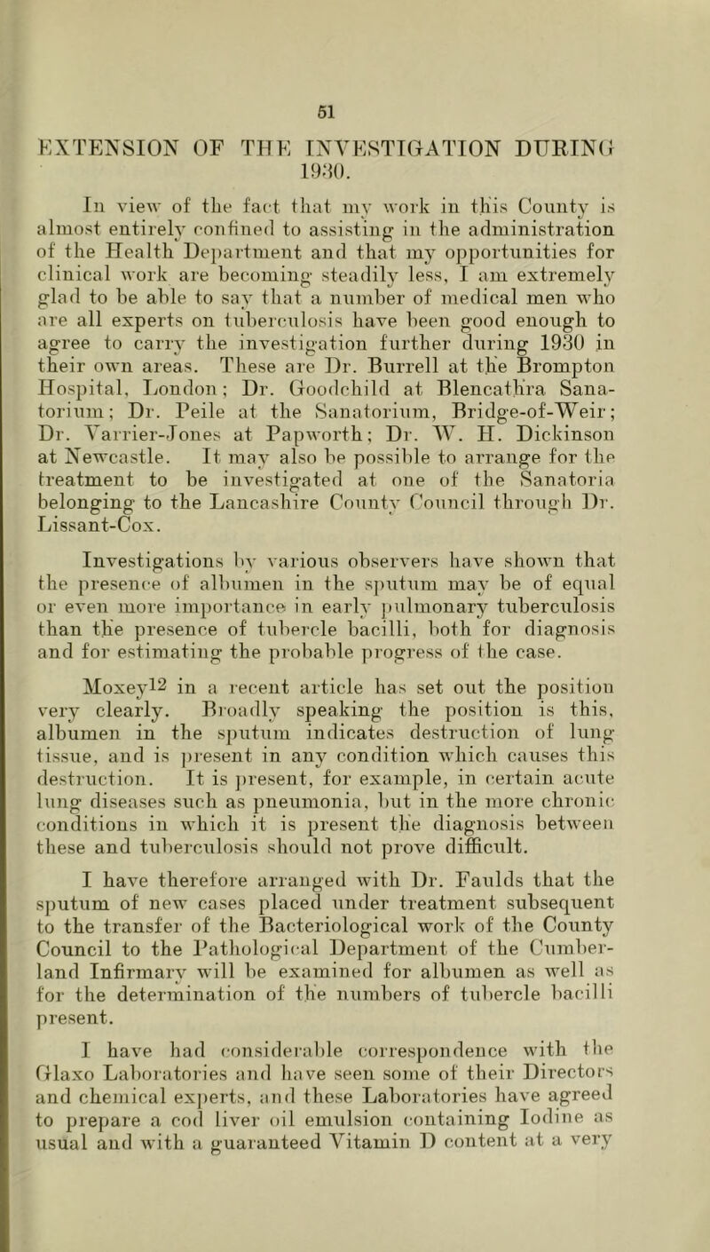 EXTENSION OF THE INYESTIOATION DURINO i9;u). In view of the fact that my work in this County is almost entirely confined to assisting in the administration of the Health De})artment and that my opportunities for clinical work are becoming steadily less, I am extremely glad to be able to say that a number of medical men who are all experts on iuberculosis have been good enough to agree to carry the investigation further during 1930 in their own areas. These are Dr. Burrell at the Brompton Hospital, London; Dr. Goodchild at Blencath’ra Sana- torium; Dr. Peile at the Sanatoriiim, Bridge-of-Weir; Dr. Varrier-Jones at Papworth; Dr. W. H. Dickinson at Newcastle. It may also be possible to arrange for the treatment to be investigated at one of the Sanatoria belonging to the Lancashire County Council through Dr. Lissant-Cox. Investigations by various observers have shown that the presence of albumen in the sputum may be of equal or even more importance in early pulmonary tuberculosis than the presence of tubercle bacilli, both for diagnosis and for estimating the pi’obable pi-ogress of the case. Moxeyl2 in a recent article has set out the position very clearly. Bioadly speaking the position is this, albumen in the sputum indicates destruction of lung- tissue, and is present in any condition which causes this destruction. It is ])resent, for example, in certain acute lung diseases such as pneumonia, but in the more chronic conditions in which it is present the diagnosis between these and tuberculosis should not prove difficult. I have therefore arranged with Dr. Faulds that the sputum of new cases placed under treatment subsequent to the transfer of the Bacteriological work of the County Council to the Pathological Department of the Cumber- land Infirmary will be examined for albumen as well as for the determination of the numbers of tubercle bacilli present. I have had cojisideialjle correspondence with tlie Glaxo Laboratories and have seen some of their Directors and chemical ex])erts, and these Laboratories have agreed to prepare a cod liver oil emulsion containing Iodine as usual and with a guaranteed Vitamin D content at a very