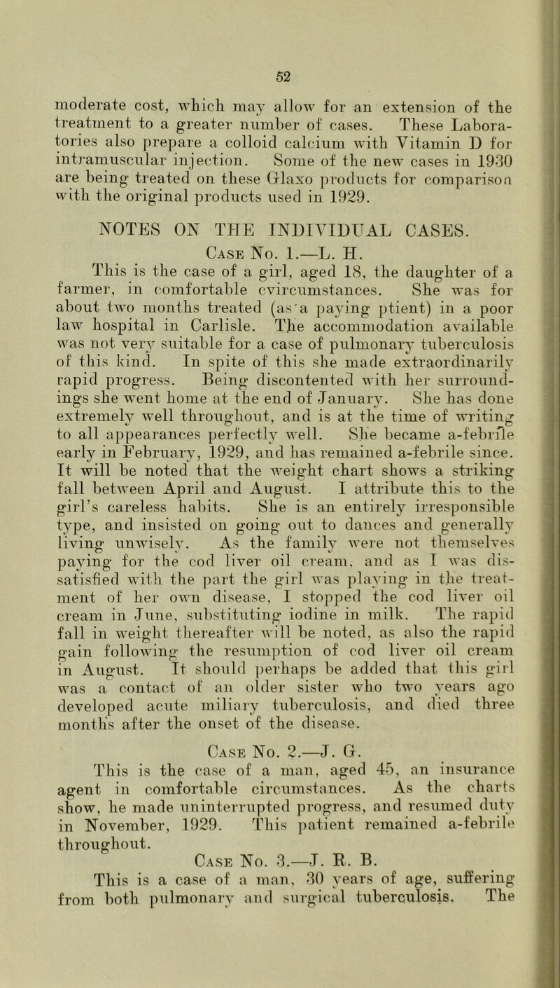 moderate cost, which may allow for an extension of the treatment to a greater number of cases. These Labora- tories also prepare a colloid calcinm with Vitamin D tor intj'amuscular injection. Some of the new cases in 1930 are being treated on these Glaxo products for comparisoa with the original products used in 1929. NOTES ON THE INHIYIDUAL CASES. Case No. 1.—L. H. This is the case of a girl, aged IS, the daughter of a farmer, in comfortable cvircumstances. She was for about two months treated (as a paying ptient) in a poor law hospital in Carlisle. The accommodation available was not very suitable for a case of pulmonary tuberculosis of this kind. In spite of this she made extraordinarily rapid progress. Being discontented with her surround- ings she went home at the end of January. She has done extremely well throughout, and is at the time of writiirg to all appearances perfectly well. She became a-febiTle early in February, 1929, and has remained a-febrile since. It will be noted that the weight chart shows a striking fall between April and August. I attribute this to the girl’s careless habits. She is an entirely irresponsible type, and insisted on going oiit to dances and generally living unAviselv. As the family were not themselves paying for the cod liver oil cream, and as I was dis- satisfied with the ]nart the girl Avas playing in the treat- ment of her OAvn disease, I stopped the cod IHer oil cream in jAine, substituting iodine in milk. The rapid fall in AA'eight tliereafter Avill be noted, as also the rapid gain folloAving the resumption of cod liA'er oil cream in August. It should perhaps be added that this girl was a contact of an older sister who two years ago developed acute miliary tuberculosis, and died three months after the onset of the disease. Case No. 2.—J. G. This is the case of a man, aged 45, an insurance agent in comfortable circumstances. As the charts show, he made \ininterrupted progress, and resumed duty in November, 1929. This ])atient remained a-febrile throughout. Case No. 3.—J. E. B. This is a case of a man, 30 years of age, suffering from both pulmonary and surgical tubercnlosis. The