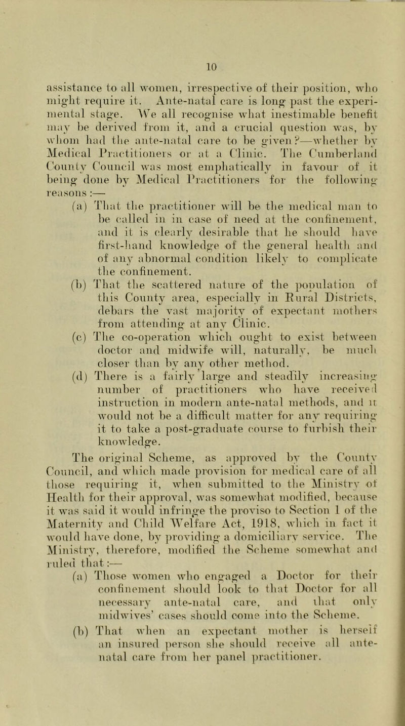 assistance to all women, irrespective of their position, who might require it. Ante-natal care is long past the experi- mental stage. We all recognise what inestimable benefit may he derived from it, and a crucial question was, by whom had the ante-natal care to he given?—whether by Medical Practitioners or at a Clinic. The Cumberland County Council was most emphatically in favour of it being done by Medical Practitioners for the following reasons:— fa) That the practitioner will be the medical man to be called in in case of need at the confinement, and it is clearly desirable that he should have first-hand knowledge of the general health and of any abnormal condition likely to complicate the confinement. (b) That the scattered nature of the population of this County area, especially in Rural Districts, debars the vast majority of expectant mothers from attending at any Clinic. (c) The co-operation which ought to exist between doctor and midwife will, naturally, be much closer than by any other method. (d) There is a fairly large and steadily increasing- number of practitioners who have received instruction in modem ante-natal methods, and n would not be a difficult matter for any requiring it to take a post-graduate course to furbish their knowledge. The original Scheme, as approved by the County Council, and which made provision for medical care of all those requiring it, when submitted to the Ministry ot Health for their approval, was somewhat modified, because it was said it would infringe the proviso to Section 1 of the Maternity and Child Welfare Act, 1918, which in fact it would have done, by providing a domiciliary service. The Ministry, therefore, modified the Scheme somewhat and ruled that:— (a) Those women who engaged a Doctor for their confinement should look to that Doctor for all necessary ante-natal care, and that only midwives’ cases should come into the Scheme. (b) That when an expectant mother is herself an insured person she should receive all ante- natal care from her panel practitioner.