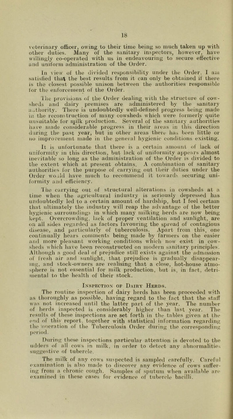 veterinary officer, owing to their time being so much taken up with other duties. Many of the sanitary inspectors, however, have willingly co-operated with us in endeavouring to secure effective and uniform administration of the Order. In view of the divided responsibility under the Order, 1 am satisfied that the best results from it can only be obtained if there is the closest possible unison between the authorities responsible for the enforcement of the Order. 1 he provisions of the Order dealing with the structure of cow- sheds and dairy premises are administered by the sanitary authority. There is undoubtedly well-defined progress being made in the reconstruction of many cowsheds which were formerly quite unsuitable for lyilk production. Several of the sanitary authorities have made considerable progress in their areas in this direction during the past year, but in other areas there has been little or no improvement made in the general hygienic conditions existing. It is unfortunate that there is a certain amount of lack of uniformity in this direction, but lack of uniformity appears almost inevitable so long as the administration of the Order is divided to the extent which at present obtains. A combination of sanitary authorities for the purpose of carrying out their duties under the Order would have much to recommend it towards securing uni- formity and efficiency. 'J he carrying out of structural alterations in cowsheds at a time when the agricultural industry is seriously depressed has undoubtedly led to a certain amount of hardship, but I feel certain that ultimately the industry will reap the advantage of the better hygienic surroundings in which many milking herds are now being kept. Overcrowding, lack of proper ventilation and sunlight, are on all sides regarded as factors favouring the spread of contagious disease, and particularly of tuberculosis. Apart from this, one continually hears comments being made by farmers on the easier and more pleasant working conditions which now exist in cow- sheds which have been reconstructed on modern sanitary principles. Although a good deal of prejudice still exists against the admission of fresh air and sunlight, that prejudice is gradually disappear- ing, and stock-owners are realising that a close, hot-house atmo- sphere is not essential for milk production, but is, in fact, detri- mental to the health of their stock. Inspection of Dairy Herds. The routine inspection of dairy herds has been proceeded with as thoroughly as possible, having regard to the fact that the staff was not increased until the latter part of the year. The number of herds inspected is considerably higher than last year. The results of these inspections are set forth in the tables given at the end of this report, together with statistical information regarding the oneration of the Tuberculosis Order during the corresponding period. During these inspections particular attention is devoted to the udders of all cows in milk, in order to detect any abnormalities suggestive of tubercle. The milk of any cows suspected is sampled carefully. Careful examination is also made to discover any eiddence of cows suffer- ing from a chronic cough. Samples of sputum when available are examined in these cases for evidence of tubercle bacilli.