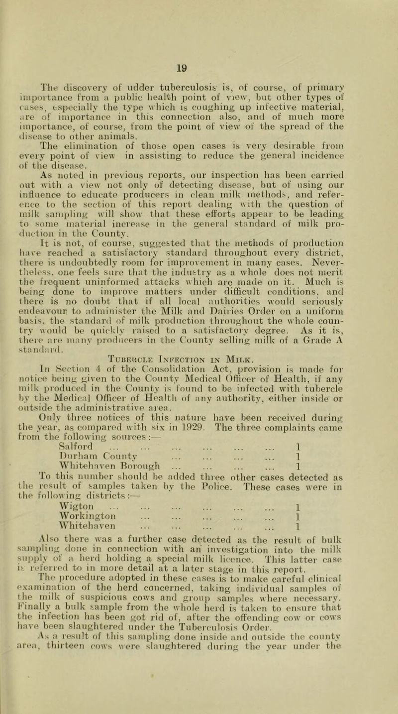 iy The discovery of udder tuberculosis is, of course, of primary importance from a public health point of view, but other types of cases, especially the type which is coughing up infective material, are of importance in this connection also, and of much more importance, of course, from the point of view of the spread of the disease to other animals. The elimination of those open cases is very desirable from every point of view in assisting to reduce the general incidence of the disease. As noted in previous reports, our inspection has been carried out with a view not only of detecting disease, but of using our influence to educate producers in clean milk methods, and refer- ence to the section of this report dealing with the question of milk sampling will show that these efforts appear to be leading to some material increase in the general standard of milk pro- duction in the County. It is not, of course, suggested that the methods of production have reached a satisfactory standard throughout every district, there is undoubtedly room for improvement in many cases. Never- theless, one feels sure that the industry as a whole does not merit the frequent uninformed attacks which are made on it. Much is being done to improve matters under difficult conditions, and there is no doubt that if all local authorities would seriously endeavour to administer the Milk and Dairies Order on a uniform basis, the standard of milk production throughout the whole coun- try would be quickly raised to a satisfactory degree. As it is, there are many producers in the County selling milk of a Grade A standard. Tubeucle Infection in Milk. In Section 4 of the Consolidation Act, provision is made for notice being given to the County Medical Officer of Health, if any milk produced in the County is found to be infected with tubercle by the Medical Officer of Health of any authority, either inside or outside the administrative area. Only three notices of this nature have been received during the year, as compared with six in 1929. The three complaints came from the following sources :— Salford ... ... ... ... ... ... 1 Durham County ... ... ... ... 1 Whitehaven Borough ... ... ... ... 1 To this number should be added three other cases detected as the result of samples taken by the Police. These cases were in the following districts :— Wigton ... ... ... ... 1 Workington ... ... ... ... ... 1 Whitehaven ... ... ... ... ... 1 Also there was a further case detected as the result of bulk sampling done in connection with an investigation into the milk supply of a herd holding a special milk licence. This latter case is referred to in more detail at a later stage in this report. 1 he procedure adopted in these cases is to make careful clinical examination of the herd concerned, taking individual samples of the milk of suspicious cows and group samples where necessary. Finally a bulk sample from the whole herd is taken to ensure that the infection has been got rid of, after the offending cow' or cows have been slaughtered under the Tuberculosis Order. As a result of this sampling done inside and outside the county area, thirteen cows were slaughtered during the year under the