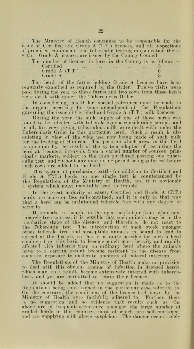 The Ministry of Health continues to be responsible for the issue of Certified and Grade A (T.T.) licences, and all inspections of premises, equipment, and tuberculin testing in connection there- with. Grade A licences are issued by the County Council. The number of licences in force in the County is as follows:— Certified ... ... ... ... ... 3 Grade A (T.T.) ... ... ... ... ... G Grade A ... ... ... ... ... ... 3 The herds of the farms holding Grade A licences have been regularly examined as required by the Order. Twelve visits were paid during the year to these farms and two cows from these herds were dealt with under the Tuberculosis Order. In considering this Order, special reference must be made Lo the urgent necessity for some amendment of the Regulations governing the issue of Certified and Grade A (T.T.) milk licences. During the year the milk supply of one of those herds was found to be infected with tubercle over a considerable period, and in all, five cows giving tuberculous milk were dealt with under the Tuberculosis Order in this particular herd. Such a result is dis- quieting in view of the wide use now being made of such milk for the feeding of children. The position which arose in this herd is undoubtedly the result of the system adopted of recruiting the herd at frequent intervals from a varied number of sources, prin- cipally markets, subject to the cows purchased passing one tuber- culin test, and without any quarantine period being enforced before .‘uch cows are added to the herd. This system of purchasing cattle for addition to Certified and Grade A (T.T.) herds on one single test is countenanced by the Regulations of the Ministry of Health, and it is obviously a system which must inevitably lead to trouble. In the great majority of cases. Certified and Grade A (T.T.) herds are more or less self-contained, and it is only in that way that a herd can be maintained tubercle free with any degree of security. If animals are bought in the open market or from other non- tubercle free sources, it is possible that such animals may be in the incubative stage of the disease, and therefore, do not react to the Tuberculin test. The introduction of such stock amongst other tubercle free and susceptible animals is bound to lead to spread of the disease, so that it is' quite possible for such a herd conducted on this basis to become much more heavily and rapidlv affected with tubercle than an ordinary herd where the animals have to a certain extent become resistent to the disease from constant exposure to moderate amounts of natural infection. The Regulations of the Ministry of Health make no provision to deal with this obvious avenue of infection in licensed herds which may, as a result, become extensively infected with tubercu- losis, and yet are permitted to retain their licences. It should be added that no suggestion is made as to the Regulations being contravened in the particular case referred to. On the contrary, the conditions of the licence laid down by the Ministry of Health were faithfully adhered to. Further, there is no suggestion and no evidence that results such as the above are of frequent occurrence amongst the large number of graded herds in this country, most of which are self-contained, and are supplying milk above suspicion. The danger occurs solely