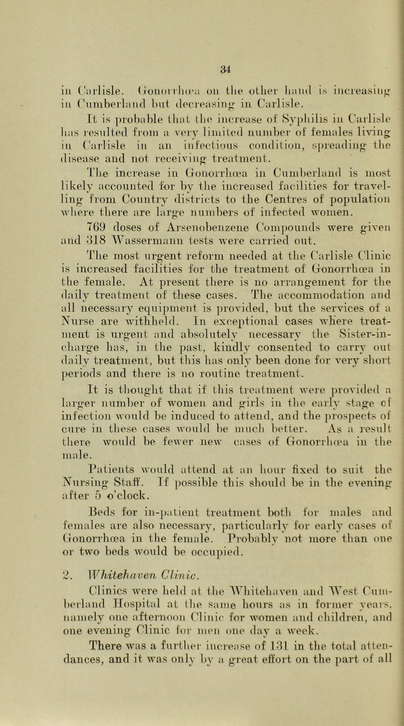 ia Carlisle. Gonorrhoea on the other hand is increasing in Cumberland but decreasing- in Carlisle. It is probable that the increase of Syphilis in Carlisle lias resulted from a very limited number of females living in Carlisle in an infectious condition, spreading the disease and not receiving treatment. The increase in Gonorrhoea in Cumberland is most likely accounted for by the increased facilities for travel- ling from Country districts to the Centres of population where there are large numbers of infected women. 769 doses of Arsenobenzene Compounds were given and 618 Wassermann tests were carried out. The most urgent reform needed at the Carlisle Clinic is increased facilities for the treatment of Gonorrhoea in the female. At present there is no arrangement for the daily treatment of these cases. The accommodation and all necessary equipment is provided, but the services of a Nurse are withheld. In exceptional cases where treat- ment is urgent and absolutely necessary the Sister-in- charge has, in the past, kindly consented to carry out daily treatment, but this has only been done for very short periods and there is no routine treatment. It is thought that if this treatment were provided a larger number of women and girls in the early stage of infection would be induced to attend, and the prospects of cure in these cases would be much better. As a result there would be fewer new cases of Gonorrhoea in the male. Patients would attend at an hour fixed to suit the Nursing Staff. If possible this should be in the evening- after 5 o’clock. Beds for in-patient treatment both for males and females are also necessary, particularly for early cases of Gonorrhoea in the female. Probably not more than one or two beds would be occupied. 2. Whitehaven Clinic. Clinics were held at the Whitehaven and West Cum- berland Hospital at ihe same hours as in former years, namely one afternoon Clinic for women and children, and one evening Clinic for men one day a week. There was a further increase of 131 in the total atten- dances, and it was only by a great effort on the part of all