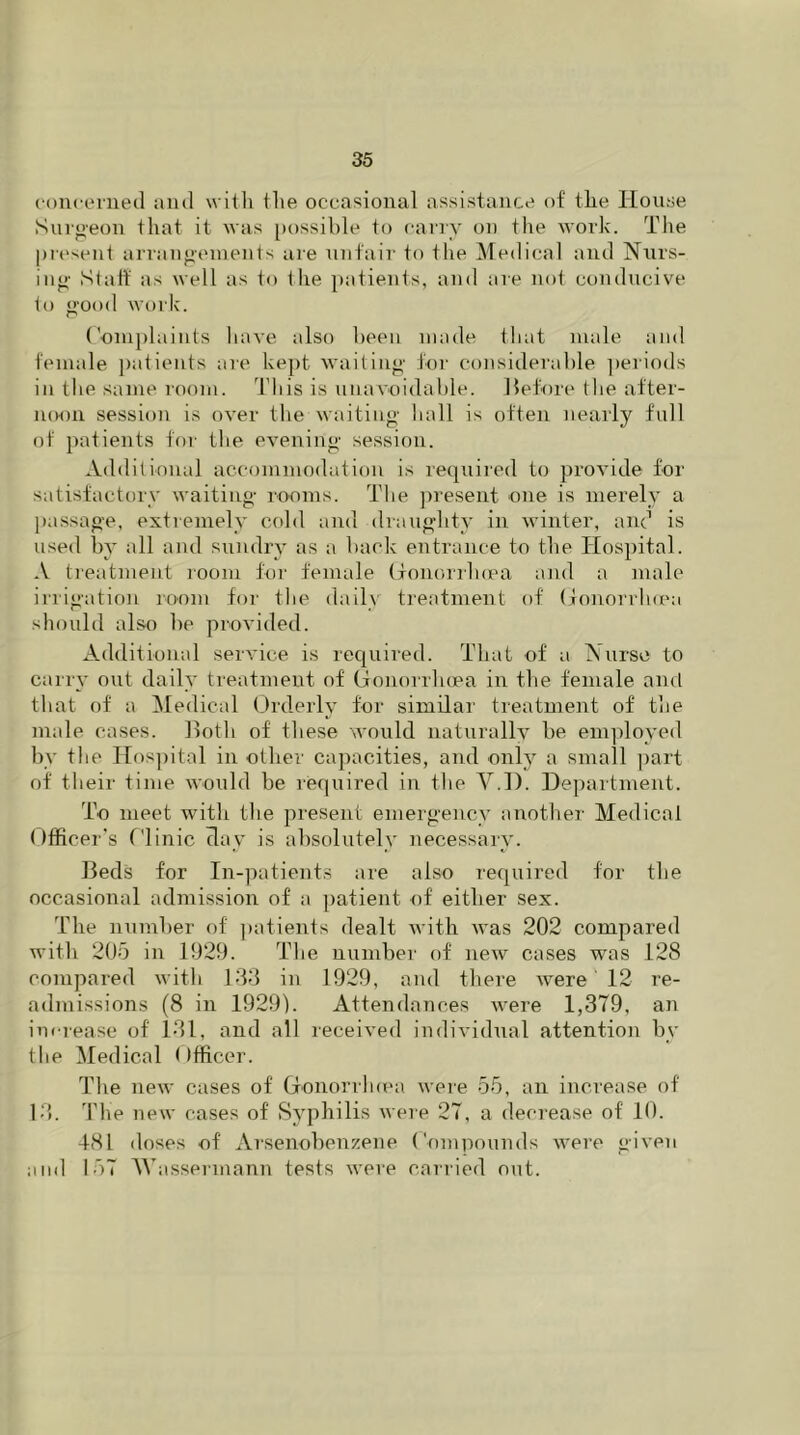 concerned and with the occasional assistance of the House Surgeon that it was possible to carry on the work. The present arrangements are unfair to the Medical and Nurs- ing Staff as well as to the patients, and are not conducive to good work. Complaints have also been made that male and female patients are kept waiting for considerable periods in the same room. This is unavoidable. Before the after- noon session is over the waiting hall is often nearly full of patients for the evening session. Additional accommodation is required to provide for satisfactory waiting rooms. The present one is merely a passage, extremely cold and draughty in winter, and is used by all and sundry as a back entrance to the Hospital. A treatment room for female Gonorrhoea and a male irrigation room for the daily treatment of Gonorrhoea should also be provided. Additional service is required. That of a TNurse to carry out daily treatment of Gonorrhoea in the female and that of a Medical Orderly for similar treatment of the male cases. Both of these would naturally be employed by the Hospital in other capacities, and only a small part of their time would be required in the V.D. Department. To meet with the present emergency another Medical Officer’s Clinic clay is absolutely necessary. Beds for In-patients are also required for the occasional admission of a patient of either sex. The number of patients dealt with was 202 compared with 205 in 1929. The number of new cases was 128 compared with 133 in 1929, and there were 12 re- admissions (8 in 1929). Attendances were 1,379, an increase of 131, and all received individual attention by the Medical Gfficer. The new cases of Gonorrhoea were 55, an increase of 13. The new cases of Syphilis were 27, a decrease of 10. 481 doses of Arsenobenzene Compounds were given and 157 Wassermann tests were carried out.