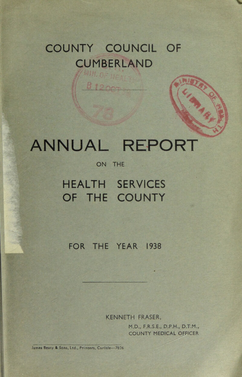 COUNTY COUNCIL OF CUMBERLAND { ‘ ■ ANNUAL REPORT ON THE HEALTH SERVICES OF THE COUNTY FOR THE YEAR 1938 KENNETH FRASER, M.D., F.R.S.E.. D.P.H., D.T.M., COUNTY MEDICAL OFFICER James Beaty & Sons, Ltd., Printers, Carlisle—7826