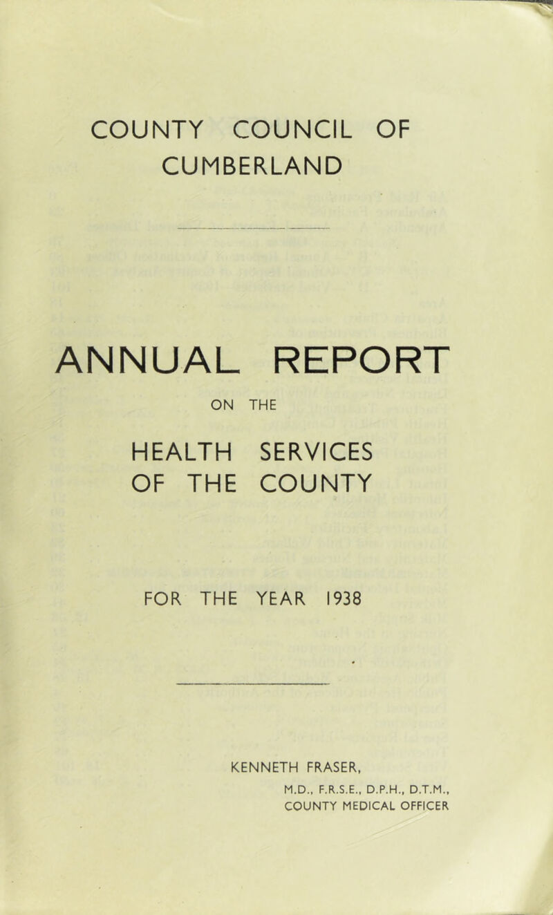 COUNTY COUNCIL OF CUMBERLAND ANNUAL REPORT ON THE HEALTH SERVICES OF THE COUNTY FOR THE YEAR 1938 KENNETH FRASER, M.D., F.R.S.E.. D.P.H., D.T.M.. COUNTY MEDICAL OFFICER