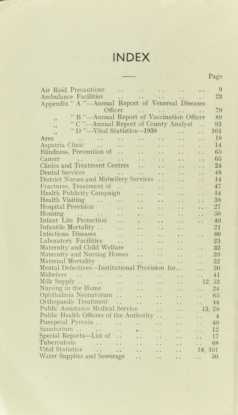 INDEX Page Air Raid Precautions .. .. .. .. .. 9 Ambulance Facilities .. .. .. .. .. 23 Appendix “ A ”—Annual Report of Venereal Diseases Officer .. .. .. .. 79 ,,  B ”—Annual Report of Vaccination Officer 89 ,, “ C ”—Annual Report of County Analyst .. 93 ,, “ D ”—Vital Statistics—1938 .. .. 101 Area .. .. •. • • •. .. .. 18 Aspatria Clinic .. .. .. .. .. ... 14 Blindness, Prevention of .. .. .. .. .. 65 Cancer .. .. .. .. .. .. .. 65 Clinics and Treatment Centres .. .. .. .. 24 Dental Services .. .. .. .. .. .. 48 District Nurses and Midwifery Services .. .. .. 14 Fractures, Treatment of .. .. .. .. .. 47 Health Publicity Campaign .. ,. .. .. 14 Health Visiting .. .. .. .. .. .. 38 Hospital Provision .. .. .. .. .. 27 Housing .. .. .. .. . - .. .. 50 Infant Life Protection .. . .. .. .. 40 Infantile Mortality .. .. .. -. .. 21 Infectious Diseases .. .- .. .. .. 60 Laboratory Facilities .. .. .. .. 23 Maternity and Child Welfare .. .. .. .. 32 Maternity and Nursing Homes .. .. .. .. 39 Maternal Mortality .. .. .. .. .. 32 Mental Defectives—Institutional Provision for.. .. 30 Midwives .. .. .. .. .. .. .. 41 Milk Supply .. .. .. .. .. .. 12, 53 Nursing in the Home .. .. .. .. .. 24 Ophthalmia Neonatorum .. .. .. .. .. do Orthopaedic Treatment .. .. .. .. .. 44 Public Assistance Medical Service . . .. 13, 28 Public Health Officers of the Authority . . .. .. 4 Puerperal Pyrexia .. .. .. .. .. .. 40 Sanatorium .. .. .. ... .. .. .. 12 Special Reports—List of .. .. .. .. .. 17 Tuberculosis .. .. .. .. .. .. 68 Vital Statistics .. .. .. .. .. 18,101 Water Supplies and Sewerage .. ,, ,. ,. 50