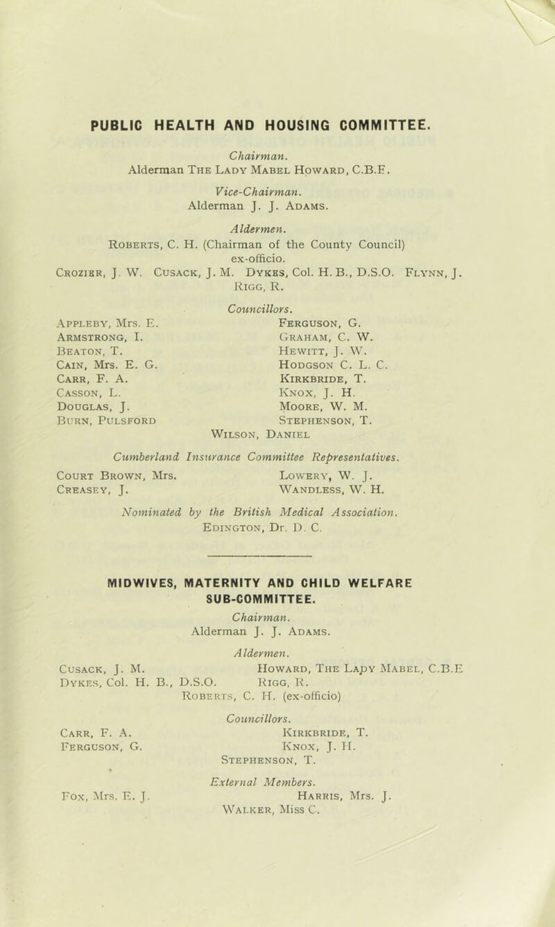 PUBLIC HEALTH AND HOUSING GOIVIMITTEE Chairman. Alderman The Lady Mabel Howard, C.B.E. Vice-Chairman. Alderman J. J. Adams. Aldermen. Roberts, C. H. (Chairman of the County Council) ex-officio. Crozibr, j. VV. Cusack, J. M. Dykes, Col. H. B., D.S.O. Flynn, J. Kigg, R. Councillors. Ferguson, G. Graham, C. W. Hewitt, J. W. Hodgson C. L. C. Kirkbride, T. Knox, J. H. Moore, W. M. Stephenson, T. Wilson, Daniel Cumberland Insurance Committee Representatives. Court Brown, Mrs, Lowery, W. J. Creasey, j. Wandless, W. H. Nominated by the British Medical Association. Edington, Dr. D. C. Appleby, Mrs. E. Armstrong, I. Beaton, T. Cain, Mrs. E. G. Carr, F. A. Casson, L. Douglas, J. Burn, Pulsford MIDWIVES, MATERNITY AND CHILD WELFARE SUB-COMMITTEE. Chairman. Alderman J. J. Adams. Aldermen. Cusack, J. M. Howard, The Lady jMabel, C.B.E Dykes, Col. H. B., D.S.O. Rigg, R. Roberts, C. H. (ex-officio) Carr, F. .K. Ferguson, G. Fox, Mrs. E. J. Councillors. Kirkbride, T. Knox, J. H. Stephenson, T. External Members. Harris, Mrs. J. Walker, Miss C.