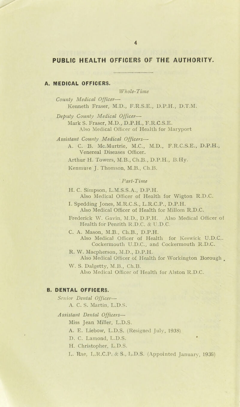 PUBLIC HEALTH OFFICERS OF THE AUTHORITY. A. MEDICAL OFFICERS. Whole-Time County Medical Officer— Kenneth Fraser, M.D., F.R.S.E., D.P.H., D.T.M. Deputy County Medical Officer— Mark S. Fraser, M.D., D.P.H., F.R.C.S.E. Also Medical Officer of Health for Maryport Assistant County Medical Officers— A. C. B. Mc.Murtrie, M.C., M.D., F.R.C.S.E., D.P.H., Venereal Diseases Officer. Arthur H. Towers, M.B., Ch.B., D.P.H., B.Hy. Kenniuie J. Thomson, M.B., Ch.B. Part-Time H. C. Simpson. L.M.S.S.A., D.P.H. Also Medical Officer of Health for Wigton R.D.C. I. Spedding Jones, M.R.C.S., L.R.C.P., D.P.H. Also Medical Officer of Health for Millom R.D.C. Frederick W. Gavin, M.D., D.P.H. Also Medical Officer of Health for Penrith R.D.C. & U.D.C. C. A. Mason, M.B., Ch.B., D.P.H. Also Medical Officer of Health for Keswick U.D.C.. Cockermouth U.D.C., and Cockermouth R.D.C. R. VV. Macpherson, M.D., D.P.H. Also Medical Officer of Health for Workington Borough , W. S. Dalgetty, M.B., Ch.B. Also Medical Officer of Health for Alston R.D.C. B. DENTAL OFFICERS. Senior Dental Officer— A. C. S. Martin. L.D.S. Assistant Dental Officers— Mi.ss Jean Miller, L.D.S. A. E. Liebow, L.D.S. (Re.signed July, 193S) D. C. Lamond, L.D.S. ' H. Christopher, L.D.S. Tv. Rae, T,.1LC.P, & S., Iv.D.S. (.Appointed January, 193S)