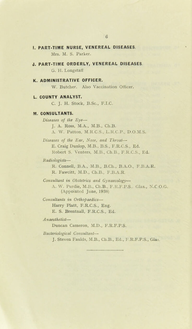 I. PART-TIME NURSE, VENEREAL DISEASES. Mrs. M. S. Parker. J. PART-TIME ORDERLY, VENEREAL DISEASES G. H. Longstaff K. ADMINISTRATIVE OFFICER. W. Butcher. Also Vaccination Officer, L. COUNTY ANALYST. C. J. H. Stock, B.Sc., F.I.C. M. CONSULTANTS. Diseases of the Eye— J. A. Ross, M.A., M.B., Ch.B. A. W. Patton, M.R.C.S., L.R.C.P., D.O.M.S. Diseases of the Ear, Nose, and Throat—• E. Craig Dunlop, M.B., B.S., F.R.C.S., Ed. Robert S. Venters, M.B., Ch.B., F.R.C.S., Ed. Radiologists— R. Connell, B.A., M.B., B.Ch., B.A.O., F.B.A.R. R. Fawcitt, M.D., Ch.B., F.B.A.R. Consultant in Obstetrics and Gynaecology— A. W. Purdie, M.B., Ch.B., F.R.F.P.S.. Glas., X.C O.G. (Appointed June, 1938) Consultants in Orthopaedics— Harry Platt, F.R.C.S., Eng. E. S. Brentnall, F.R.C.S., Ed. Anaesthetist— Duncan Cameron, M.D., F.R.F.P.S. Bacteriological Consultant— J. Steven Faulds, M.B., Ch.B., Ed., F.R.F.P.S., Glas.