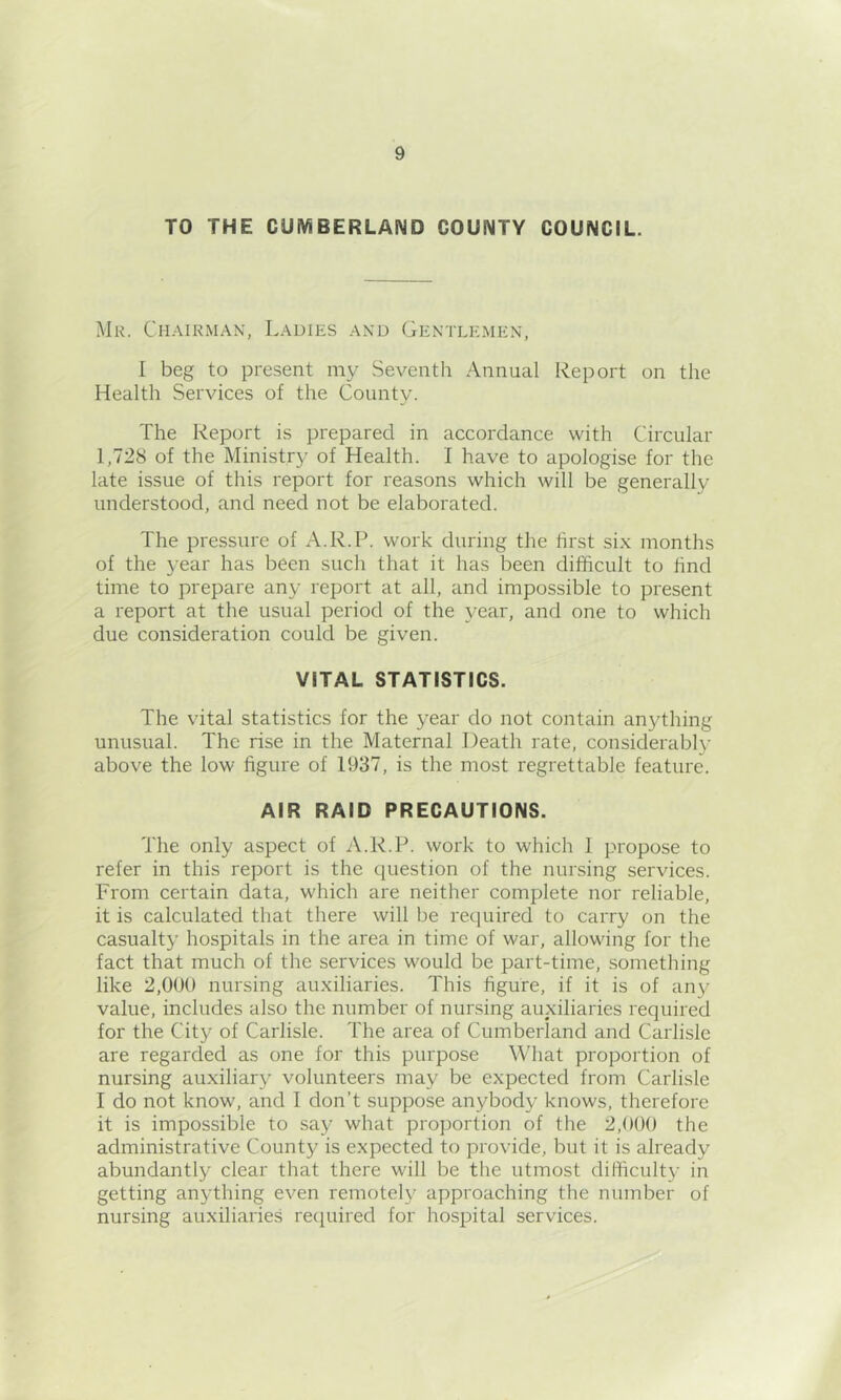 TO THE CUMBERLAND COUNTY COUNCIL. Mr. Chairman, Ladies and Gentlemen, I beg to present my Seventh Annual Report on the Health Services of the County. The Report is prepared in accordance with Circular 1,728 of the Ministry of Health. I have to apologise for the late issue of this report for reasons which will be generally understood, and need not be elaborated. The pressure of A.R.P. work during the first six months of the year has been such that it has been difficult to find time to prepare any report at all, and impossible to present a report at the usual period of the year, and one to which due consideration could be given. VITAL STATISTICS. The vital statistics for the year do not contain anything unusual. The rise in the Maternal Death rate, considerabl}’ above the low figure of 1937, is the most regrettable feature. AIR RAID PRECAUTIONS. The only aspect of A.R.P. work to which 1 propose to refer in this report is the question of the nursing services. From certain data, which are neither complete nor reliable, it is calculated that there will be required to carry on the casualty hospitals in the area in time of war, allowing for the fact that much of the services would be part-time, something like 2,000 nursing auxiliaries. This figure, if it is of any value, includes also the number of nursing auxiliaries required for the City of Carlisle. The area of Cumberland and Carlisle are regarded as one for this purpose What proportion of nursing auxiliary volunteers may be expected from Carlisle I do not know, and I don’t suppose anybody knows, therefore it is impossible to say what proportion of the 2,000 the administrative County is expected to provide, but it is already abundantly clear that there will be the utmost difficulty in getting anything even remotely approaching the number of nursing auxiliaries recjuired for hospital services.