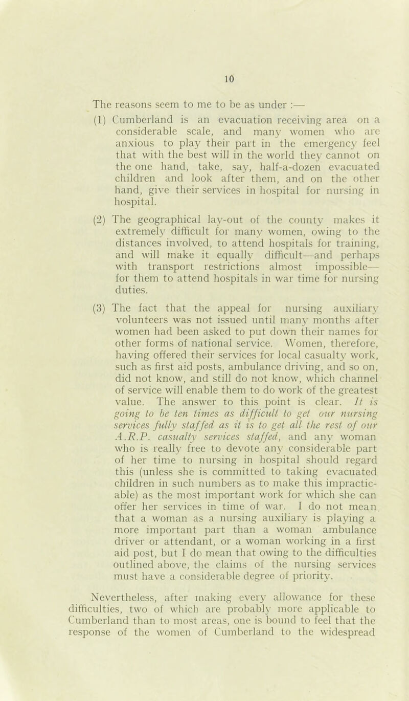 The reasons seem to me to be as under :— (1) Cumberland is an evacuation receiving area on a considerable scale, and many women who are anxious to play their part in the emergenc}' feel that with the best will in the world they cannot on the one hand, take, say, half-a-dozen evacuated children and look after them, and on the other hand, give their services in hospital for nursing in hospital. (2) The geographical lay-out of tlie couniy makes it extremely difificult for many women, owing to the distances involved, to attend hospitals for training, and will make it equally difficult—and perhajjs with transport restrictions almost impossible— for them to attend hospitals in war time for nursing duties. (3) The fact that the appeal for nursing auxiliary volunteers was not issued until many months after women had been asked to put down their names for other forms of national service. Women, therefore, having offered their services for local casualty work, such as first aid posts, ambulance driving, and so on, did not know, and still do not know, which channel of service will enable them to do work of the greatest value. The answer to this point is clear. It is going to be ten times as difficult to get our nursing services fully staffed as it is to get all the rest of our A.R.P. casualty services staffed, and any woman who is really free to devote an}’ considerable part of her time to nursing in hospital should regard this (unless she is committed to taking evacuated children in such numbers as to make this impractic- able) as the most important work for which she can offer her services in time of war. 1 do not mean that a woman as a nursing auxiliary is playing a more important part than a woman ambulance driver or attendant, or a woman working in a first aid post, but I do mean that owing to the difficulties outlined above, the claims of the nursing services must have a considerable degree of priority. Nevertheless, after making every allowance for these difficulties, two of which are probably more applicable to Cumberland than to most areas, one is bound to feel that the response of the women of Cumberland to the widespread