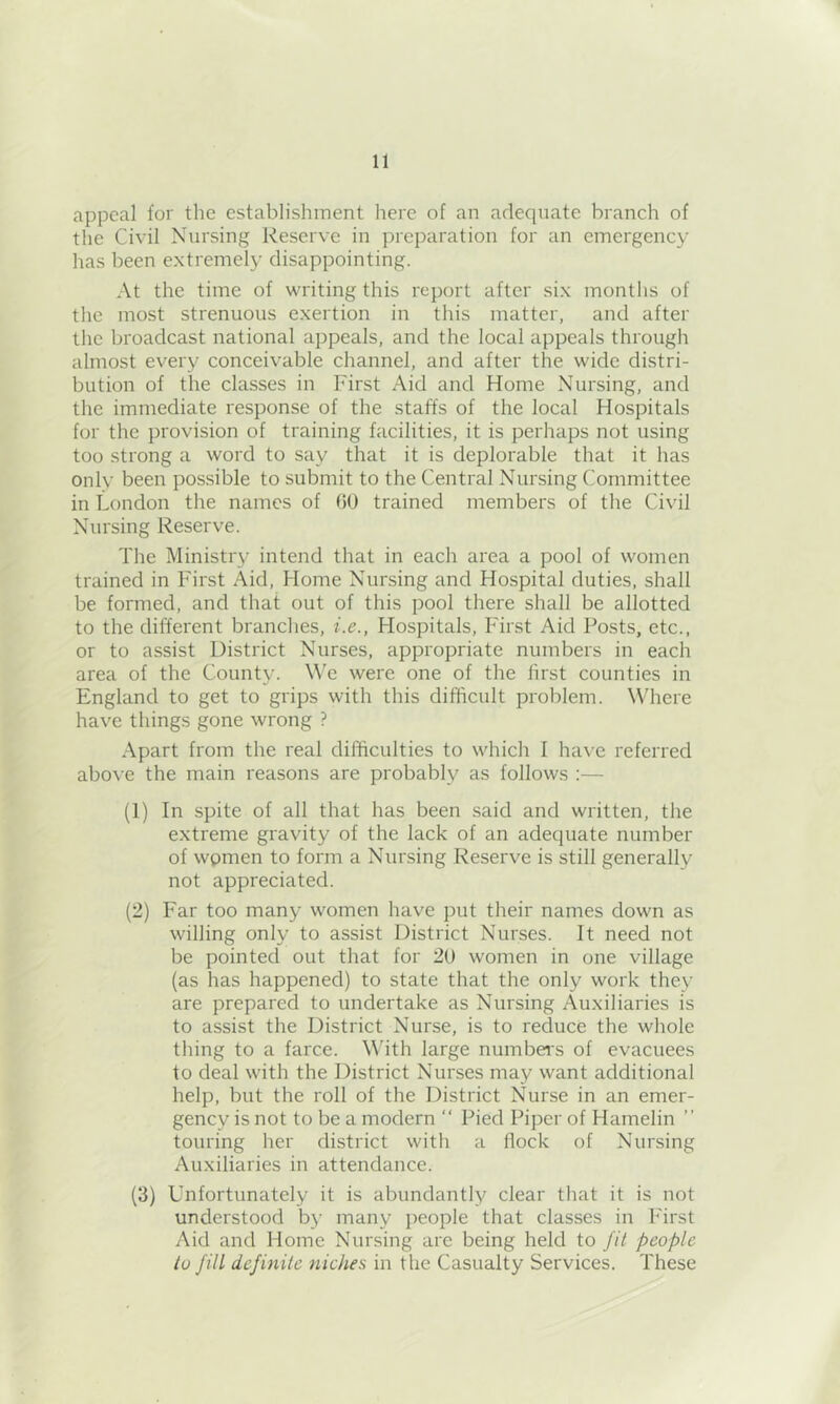 appeal for the establishment here of an adequate branch of the Civil Nursing Reserve in preparation for an emergency has been extremely disappointing. At the time of writing this report after six months of the most strenuous exertion in tins matter, and after the broadcast national appeals, and the local appeals through almost every conceivable channel, and after the wide distri- bution of the classes in First Aid and Home Nursing, and the immediate response of the staffs of the local Hospitals for the provision of training facilities, it is perhaps not using too strong a word to say that it is deplorable that it has only been possible to submit to the Central Nursing Committee in London the names of (JO trained members of the Civil Nursing Reserve. The Ministry intend that in each area a pool of women trained in First Aid, Home Nursing and Hospital duties, shall be formed, and that out of this pool there shall be allotted to the different branches, i.e., Hospitals, First Aid Posts, etc., or to assist District Nurses, appropriate numbers in each area of the County. M'e were one of the first counties in England to get to grips with this difficult problem. Where have things gone wrong ? Apart from the real difficulties to which I have referred abo\-e the main reasons are probably as follows :— (1) In spite of all that has been said and written, the extreme gravity of the lack of an adequate number of women to form a Nursing Reserve is still generally not appreciated. (2) Far too many women have put their names down as willing only to assist District Nurses. It need not be pointed out that for 20 women in one village (as has happened) to state that the only work they are prepared to undertake as Nursing Auxiliaries is to assist the District Nurse, is to reduce the whole thing to a farce. Whth large numbers of evacuees to deal with the District Nurses may want additional help, but the roll of the District Nurse in an emer- gency is not to be a modern “ Pied Piper of Hamelin ” touring her district with a flock of Nursing Auxiliaries in attendance. (3) Unfortunately it is abundantly clear that it is not understood bj’ many people that classes in First Aid and Home Nursing are being held to fit people to Jill definite niches in the Casualty Services. These