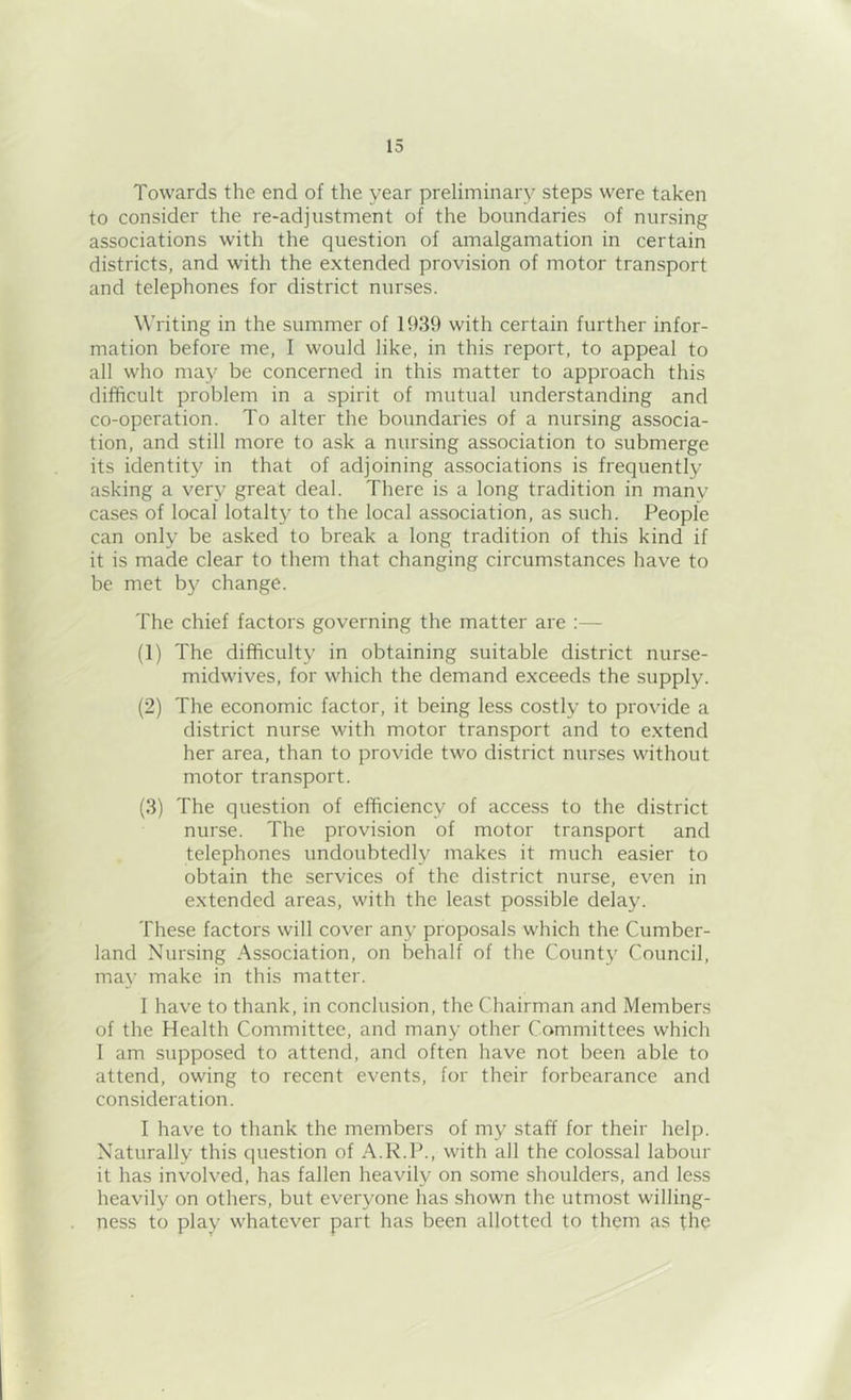 Towards the end of the year preliminary steps were taken to consider the re-adjustment of the boundaries of nursing associations with the question of amalgamation in certain districts, and with the extended provision of motor transport and telephones for district nurses. Writing in the summer of 1939 with certain further infor- mation before me, I would like, in this report, to appeal to all who may be concerned in this matter to approach this difficult problem in a spirit of mutual understanding and co-operation. To alter the boundaries of a nursing associa- tion, and still more to ask a nursing association to submerge its identity in that of adjoining associations is frequently asking a very great deal. There is a long tradition in many cases of local lotalty to the local association, as such. People can only be asked to break a long tradition of this kind if it is made clear to them that changing circumstances have to be met by change. The chief factors governing the matter are :— (1) The difficulty in obtaining suitable district nurse- midwives, for which the demand exceeds the supply. (2) The economic factor, it being less costly to provide a district nurse with motor transport and to extend her area, than to provide two district nurses without motor transport. (3) The question of efficiency of access to the district nurse. The provision of motor transport and telephones undoubtedly makes it much easier to obtain the services of the district nurse, even in extended areas, with the least possible delay. These factors will cover any proposals which the Cumber- land Nursing Association, on behalf of the County Council, ma\’ make in this matter. I have to thank, in conclusion, the Chairman and Members of the Health Committee, and many other Committees which I am supposed to attend, and often have not been able to attend, owing to recent events, for their forbearance and consideration. I have to thank the members of my staff for their help. Naturally this question of A.R.P., with all the colossal labour it has involved, has fallen heavily on some shoulders, and less heavily on others, but everyone has shown the utmost willing- ness to play whatever part has been allotted to them as the