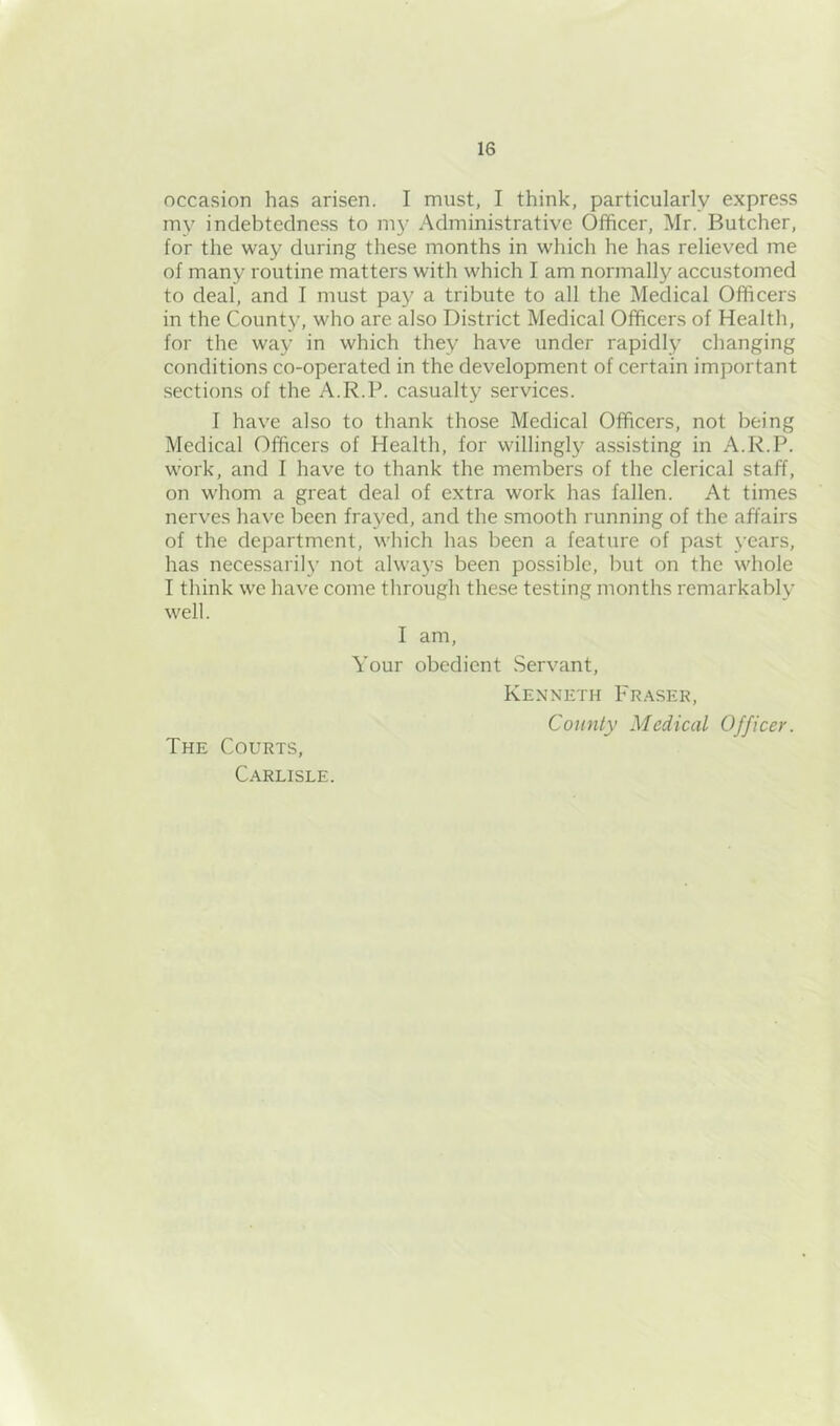 occasion has arisen. I must, I think, particularly express iny indebtedness to my Administrative Officer, Mr. Butcher, for the way during these months in which he has relieved me of many routine matters with which I am normally accustomed to deal, and I must pay a tribute to all the Medical Officers in the County, who are also District Medical Officers of Health, for the way in which they have under rapidly changing conditions co-operated in the development of certain important sections of the A.R.P. casualty services. I have also to thank those Medical Officers, not being Medical Officers of Health, for willingly assisting in A.R.P. work, and I have to thank the members of the clerical staff, on whom a great deal of extra work has fallen. At times nerves have been frayed, and the smooth running of the affairs of the department, which has been a feature of past years, has necessaril}’ not always been possible, but on the whole I think we have come through the.se testing months remarkably well. I am. Your obedient Servant, Kenneth pR.'kSER, County Medical Officer. The Courts, Carlisle.