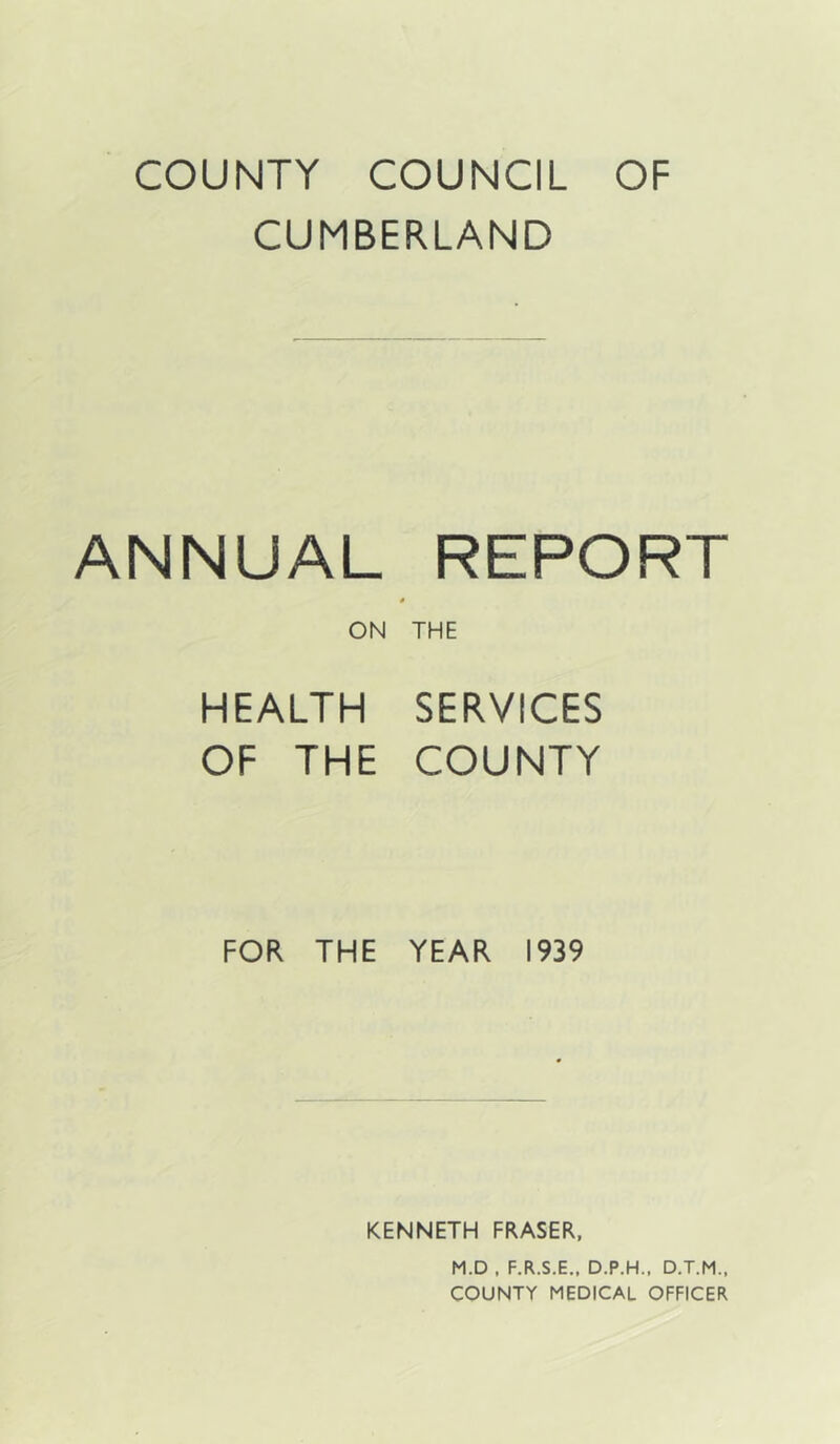 COUNTY COUNCIL OF CUMBERLAND ANNUAL REPORT * ON THE HEALTH SERVICES OF THE COUNTY FOR THE YEAR 1939 KENNETH FRASER, M.D . F.R.S.E.. D.P.H.. D.T.M., COUNTY MEDICAL OFFICER