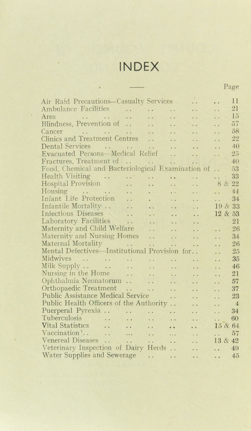 INDEX ' Page Air Raid Precautions—Casualt}' Services .. .. 11 Ambulance Facilities .. .. .. .. .. 21 Area .. .. .. .. . . .. .. Id Blindness, Prevention of .. .. .. .. .. ~j1 Cancer .. .. .. .. .. .. .. o8 Clinics and Treatment Centres .. .. .. .. 22 Dental Services .. .. .. .. .. .. 40 Evacuated Persons—Medical Relief .. .. .. 2.) Fractures, Treatment of . . .. .. .. 40 Food, Chemical and Bacteriological Examination of .. dS Health Visiting .. ., .. .. .. ,. 33 Hospital Provision .. .. .. .. 8 & 22 Housing .. .. .. . . - .. .. 44 Infant Idle Protection .. . .. .. . . 34 Infantile Mortality .. .. .. -. .. 19 33 Infectious Diseases .. .. .. .. 12 & 53 Laboratory^ Facilities .. .. .. .. 21 Maternity and Child Welfare . . .. .. .. 26 Maternit}’ and Nursing Homes .. .. .. . . 34 Maternal Mortality .. .. .. .. .. 26 Mental Defectives—Institutional Provision for.. .. 25 Midwives .. .. .. .. .. .. .. 35 Milk Supply .. .. .. .. .. .. .. 46 Nursing in the Home .. .. .. .. .. 21 Ophthalmia Neonatomm .. .. .. .. .. 57 Orthopaedic Treatment .. .. .. .. .. 37 Public Assistance Medical Service .. .. .. 23 Public Health Officers of the Authority .. .. .. 4 Puerperal Pyrexia .. .. .. .. .. .. 34 Tuberculosis .. .. .. .. .. .. _ 60 Vital Statistics .. .. .. .. .. 15 & 64 Vaccination'.. .. ... .. ... .. .. 57 Venereal Diseases .. .. .. .. .. 13 & 42 \'eterinary Inspection of Dairy Herds .. .. .. 49 Water Supplies and Sewerage .. .. .. .. 45