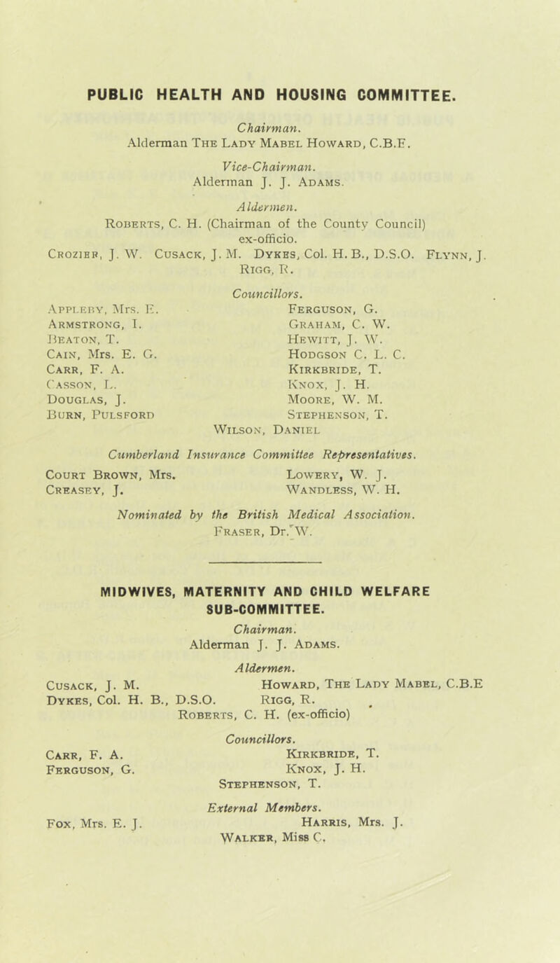PUBLIC HEALTH AND HOUSING COMMITTEE Chairman. Alderman The Lady Mabel Howard, C.B.E. Vice-Chairman. Alderman J. J. Adams. Aldermen. Roberts, C. H. (Chairman of the County Council) ex-officio. Crozihb, j. W. Cusack, J. M. Dykes, Col. H.B., D.S.O. Flynn, J. Rigg, R . .-\.ppi.EBY, Mrs. F. Armstrong, T. Beaton, T. Cain, Mrs. E. G. Carr, F. A. Casson, I,. Douglas, J. Born, Pulsford Councillors. Ferguson, G. Graham, C. W. Hewitt, J. W. Hodgson C. L. C. Kirkbride, T. Knox, J. H. Moore, W. M. Stephenson, T. Wilson, Daniel Cumberland Insurance Committee Representatives. Court Brown, Mrs. Lowery, W. J. Creasey, j. Wandless, W. H. Nominated by the British Medical Association. Fraser, Dr.'W. MIDWIVES, MATERNITY AND CHILD WELFARE SUB-COMMITTEE. Chairman. Alderman J. J. Adams. Aldermen. Cusack, J. M. Howard, The Lady Mabel, C.B.E Dykes, Col. H. B., D.S.O. Rigg, R. Roberts, C. H. (ex-officio) Councillors. Kirkbride, T. Knox, J. H. Stephenson, T. External Members. Fox, Mrs. E. J. Harris, Mrs. J. Walker, Miss C, Carr, F. A. Ferguson, G.