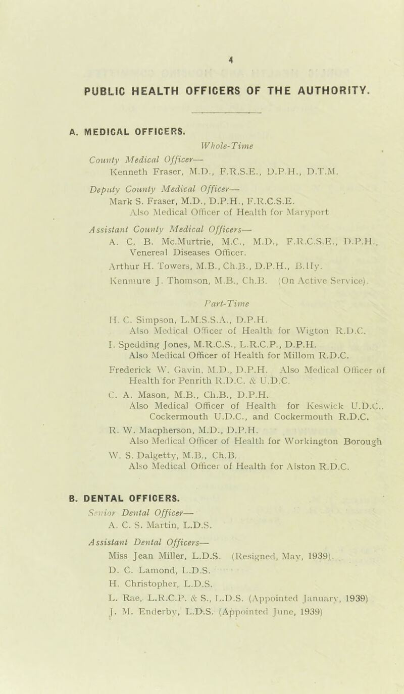 PUBLIC HEALTH OFFICERS OF THE AUTHORITY. A. MEDICAL OFFICERS. Whole-Time Comity Medical Officer— Kenneth Fraser, M.D., F.-R.S.E.. D.T.M. Deputy County Medical Officer— Mark S. Fraser, M.D., D.P.H., F.R.C.S.E. Also Medical Officer of Health for Maryport Assistant Comity Medical Officers— A. C. B. Mc.Murtrie, M.C., M.D., F.R.C.S.E., D.P.H., Venereal Diseases Officer. Arthur H. Towers, M.B., Ch.B., D.P.H., B.lly. Kennune J. Thomson, M.B., Ch.JT (On .-Vctive Service). Part-Time II. C. Simpson, L.M.S.S.A., D.P.H. .Also Medical Officer of Health for Wigton R.I I. Spedding Jones, M.R.C.S., L.R.C.P., D.P.H. Also .Medical Officer of Health for Millom R.D.C. P'rederick W. Gavin, M.D., D.P.PI. Also Medical Officer of Health for Penrith R.D.C. & U.D.C. C. A. Mason, M.B., Ch.B., D.P.H. Also Medical Officer of Health for Keswick U.D.C.. Cockermouth U.D.C., and Cockermouth R.D.C. R. W. Maepherson, M.D., D.P.H. Also itiedical Officer of Health for Workington Borough W. S. Dalgetty, M.B., Ch.B. Also Medical Officer of Health for .Alston R.D.C. B. DENTAL OFFICERS. Senior Dental Officer— A. C. S. Martin, L.D.S. Assistant Dental Officers— Miss Jean Miller, L.D.S. (Resigned, May, 1939). D. C. Lamond, L.D.S. H. Christopher, L.D.S. L. Rae, L.R.C.P. & S., L.D.S. (.Appointed Januarx', 1939) J. M. Enderby, I..D.S. (.Apjiointed June, 1939)