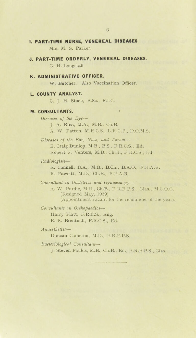 I. PART-TIME NURSE, VENEREAL DISEASES. Mrs. M. S. Parker. J. PART-TIME ORDERLY, VENEREAL DISEASES. Cj. H. Longstaff K. ADMINISTRATIVE OFFICER. W. Butcher. Also Vaccination Officer. L. COUNTY ANALYST. C. J. H. Stock, B.Sc., F.I.C. M. CONSULTANTS. Diseases of the Eye— J. A. Ross, M.A., M.B., Ch.B. A. VV. Patton, M.K.C.S., L.li.C.P., D.O..M.S. Diseases of the Ear, Nose, and Throat— E. Craig Uunlop, M.B., B.S., F.R.C.S., Ed. Eobert S. Venters, M.B., Ch.B., F.R.C.S., Ed Radiologists— K. ConneU, B.A., M.B., B.Ch., B.A.O., F.B..V.K. R. Fawcitt, M.D., Ch.B., F.B.A.R. Consultant in Obstetrics and Gynaecology— .V. \V. I’urdie, M.J5., Ch.B., F.ICF.P.S. Cdas., M.C.O.C. (Resigned Maj', 19-39) (A])poinlinent \ acant lor the remainder of llie year). Consultants tn Orthopaedics— Harry Platt, F.R.C.S., Eng. E. S. Breutnall, F.R.C.S., Ed. A naesthelist— Duncan Cameron, AI.D., F.K.F.P.S. Bacteriological Consultant— J. Steven Faulds, M.B., Ch.B., Ed., I'.R.F.P.S., Glas.