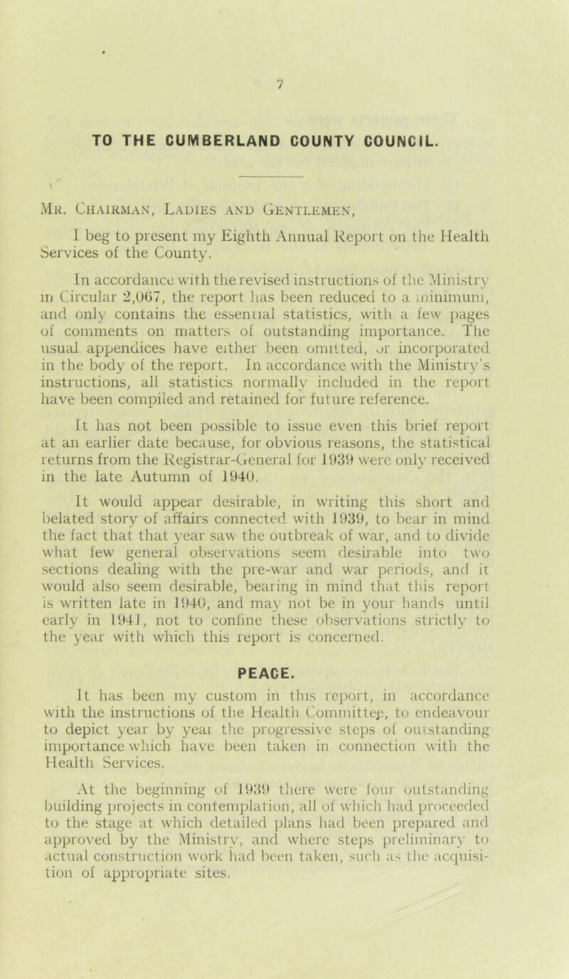TO THE CUMBERLAND COUNTY COUNCIL. Mr. Chairman, Ladies and Gentlemen, I beg to present my Eighth Annual Report on the Health Services of the County. In accordance with the revised instructions of the Mini.stry in Circular 2,UG7, the report has been reduced to a miniinuni, and only contains the essennal statistics, with a few jiages of comments on mattens of outstanding importance. The usual appendices have either lieen omitted, er mcorporated in the body of the report. In accordance with the Ministry’s instructions, all statistics normally included in the report have been compiled and retained for future reference. It has not been possible to issue even this brief report at an earlier date because, for obvious reasons, the statistical returns from the Registrar-General for 1939 were onl}^ received in the late Autumn of 1940. It would appear desirable, in writing this short and lielated story of affairs connected with 1939, to bear in mind the fact that that year saw the outbreak of war, and to divide what few general observations seem desirable into two sections dealing with the pre-war and war periods, and it would also seem desirable, beating in mind that this report is written late in 1940, and may not be in your hands until early in 1941, not to coniine these observations strictly to the year with which this report is concerned. PEACE. It has been my custom in this report, in accordance with the instructions of the Health Committed, to endeavour to depict year by yeai the progressive steps ol outstanding importance w'hich have been taken in connection with the Health Services. At the beginning of 1939 there were lour outstanding building ])rojects in contemplation, all of which had proceeded to the stage at tvhich detailed plans had been prepared and approved by the Ministry, and where steps preliminary to actual con.struction work had been taken, such as the acquisi- tion of appropriate sites.