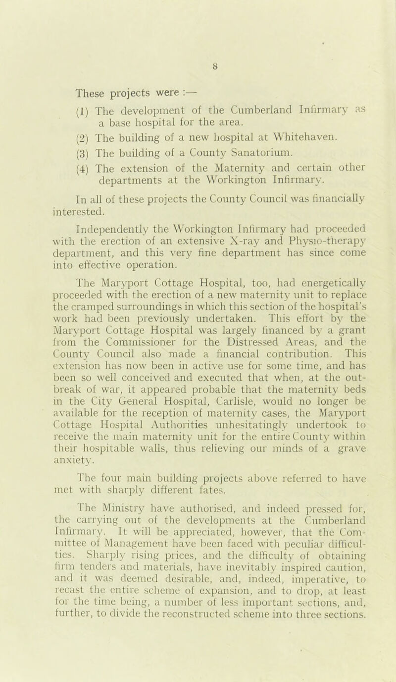 These projects were :— (1) The development of the Cumberland Infirmary as a base hospital for the area. (2) The building of a new hospital at Whitehaven. (3) The building of a County Sanatorium. (4) The extension of the Maternity and certain other departments at the Workington Infirmary. In all of these projects the County Council was financially interested. Independently the Workington Infirmary had proceeded with the erection of an extensive X-ray and Physio-tlierapy department, and this very fine department has since come into effective operation. The Maryport Cottage Hospital, too, had energetically proceeded with the erection of a new maternity unit to replace the cramped surroundings in which this section of the hospital’s work had been previously undertaken. This effort by the Maryport Cottage Hospital was largely financed by a grant from the Commissioner for the Distre.ssed Areas, and the County Council also made a financial contribution. This extension has now been in acti\’e use for some time, and has been so well conceived and executed that when, at the out- break of war, it appeared probable that the maternity beds in the City General Hospital, Carlisle, would no longer be available for the reception of maternity cases, the Maryport Cottage Hospital Authorities unhesitatingly undertook to receive the main maternity unit for the entire Count}' within their hospitable walls, thus relieving our minds of a grave anxiety. The four main building projects above referred to have met with sharply different fates. The Ministry have authorised, and indeed pressed for, the carrying out of the developments at tlie Cumberlancl Infirmary. It will be appreciated, however, that the Com- mittee of Management have been faced with peculiar difficul- ties. Sharply rising prices, and the difficulty of obtaining firm tenders and materials, have inevitably inspired caution, and it was deemed desirable, and, indeed, imperative, to recast the entire scheme of expansion, and to drop, at least for the time being, a number of less irnjiortant sections, and, further, to divide the reconstructed scheme into three sections.