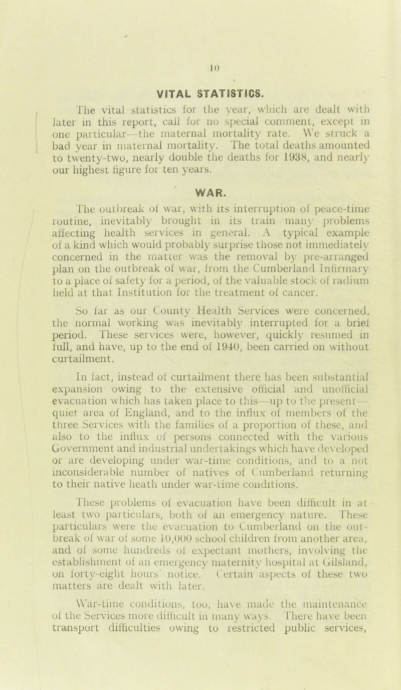 VITAL STATISTICS. The vital statistics for the year, vvhicli are dealt with later in this report, call for no special comment, except in one particular—the maternal mortality rate. We struck a bad year in maternal mortality. The total deaths amounted to twenty-two, nearly double the deaths for 1938, and nearl}- our highest figure for ten years. WAR. The outlneak of war, with its interruption of peace-time routine, inevitably brought in its train many jiroblems affecting health services in general. A typical example of a kind which would probably surprise those not immediately concerned in the matter was the removal by pre-arranged plan on the outbreak of war, from the Cumberland Inlirmary to a place of safety for a period, of the valuable stock of radium held at that Institution for the treatment of cancer. So far as our County Health Services were concerned, the normal working was inevitabl}'^ interrupted for a brief period. These services were, however, quickly resumed in full, and have, up to the end of 1940, been carried on without curtailment. In fact, instead of curtailment there has been substantial expansion owing to the extensive official and unofficial evacuation which has taken place to this—^u]) to the present— quiet area of England, and to the influx of members of the three Services with the families of a proportion of tliese, and also to the influx of persons connected with the various Government and industrial undertakings which have developed or are developing under war-time conditions, and to a not inconsiderable number of natives of Cumberland returning to their native heath under war-time conditions. These problems of evacuation have been difficult in at least two particulars, both of an emergency nature. I'hese particulars were the evacuation to Cumberland on the out- break of war of some lU,()(K) school children from another area, and of some hundreds of expectant mothers, in\ol\ing the establishment of an emergency maternity hospital at Gilsiand, on forty-eight hours’ notice. Certain aspects of these two matters are dealt with later. War-time conditions, too, ha\’e made the maintenance of the Services more difficult in many ways. There have been transport difliculties owing to restricted public services.