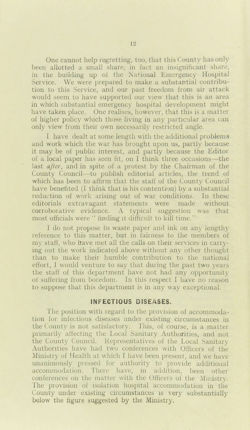 One cannot help regretting, too, that this County has only been allotted a small share, in fact an insignificant shcire, in the building up ol the National Emergency Hospital Servdce. We were prepared to make a substantial contribu- tion to this Service, and our past freedom from air attack would seem to have supported our view that this is an area in which substantial emergency hospital development might have taken place. One realises, however, that this is a matter of higher policy which those living in any particular area can only view from their own necessarily restricted angle. I have dealt at some length with the additional problems and work which the war has brought upon us, partly because it may be of public interest, and partly because the Editor of a local paper has seen ht, on I think three occasions—the last after, and in spite of a protest by the Chairman of the County Council—to publish editorial articles, the trend of which has been to affirm that the staff of the County Council have benehted (1 think that is his contention) by a substantial reduction of work arising out of war conditions. In these editorials extravagant statements were made without corroborative evidence. A typical suggestion was that most officials were “ finding it difficult to kill time.” 1 do not propose to waste paper and ink on an}' lengthy reference to this matter, but in fairness to the members of lU}- staff, who have met all the calls on their services in carr}'- ing out the work indicated above without any other thought than to make their humble contribution to the national effort, 1 would venture to say that during the past two years the staff of this department have not had any opportunity ol suffering from boredom. In this respect I have no icason to suppose that this department is in any way exceptional. INFECTIOUS DISE.'^SES. The position with regard to the provision of accommoda- . tion for infectious diseases under existing circumstances in the County is not satisfactory. This, of course, is a matter primarily affecting the Local Sanitary Authorities, and not the County Council. Representatives of the Local Sanitary Authorities have had two conferences with Officers of the Miniiti'}' of Health at which 1 have been pre.sent, and we have unanimously pressed for authority to provitle additional accommodation. There have, in addition, been other conferences on the matter with the Officers of the Ministry. The provision of isolation hospital accommodation in the County under existing circumstances is very substantially below the figure suggested by the Ministry.
