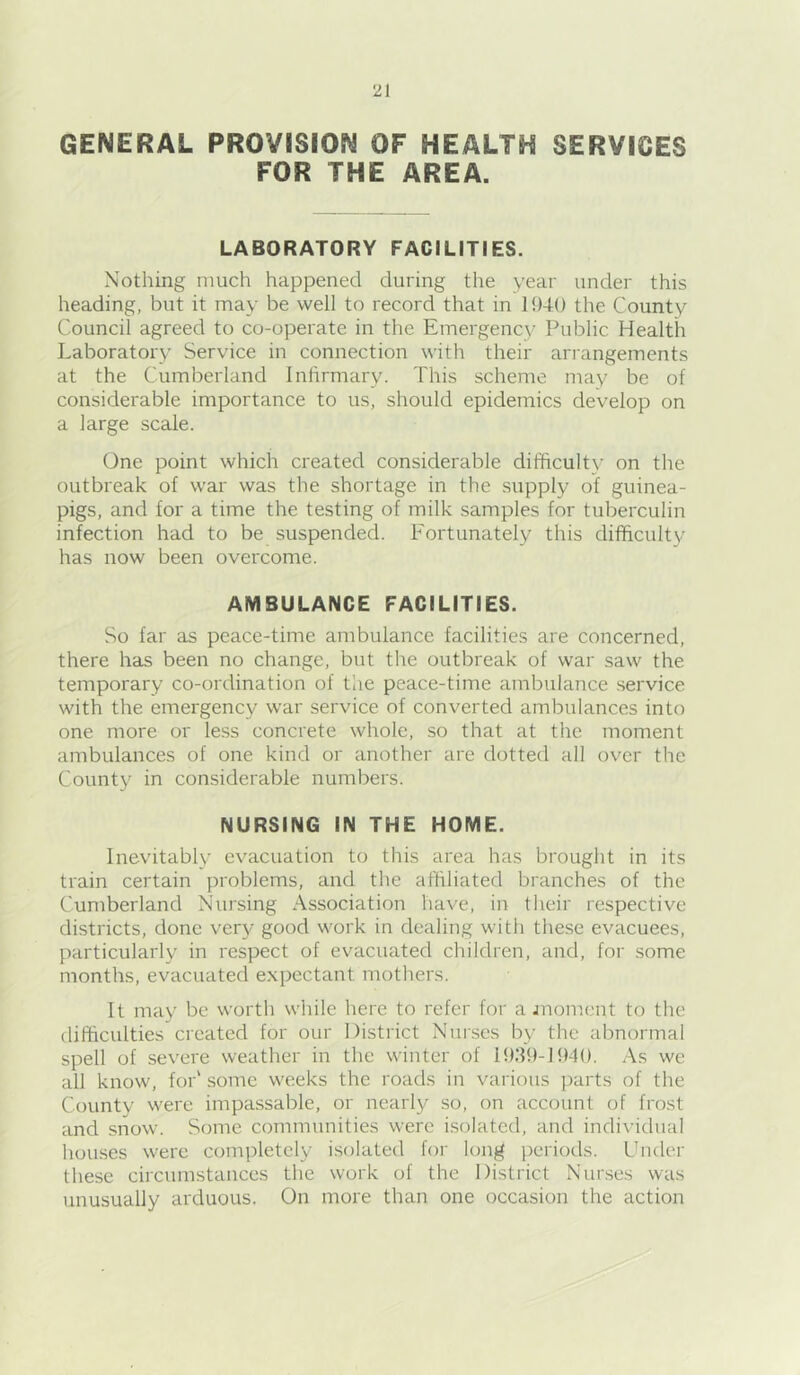 GENERAL PROVISION OF HEALTH SERVICES FOR THE AREA. LABORATORY FACILITIES. Nothing much happened during the year under this heading, but it may be well to record that in 11)40 the County Council agreed to co-operate in the Emergency Public Health Laboratory Service in connection with their arrangements at the Cumberland Infirmary. This scheme may be of considerable importance to us, should epidemics develop on a large scale. One point which created considerable difihcultv on the outbreak of war was the shortage in the supply of guinea- pigs, and for a time the testing of milk samples for tuberculin infection had to be suspended. Fortunately this difficult}/ has now been overcome. AMBULANCE FACILITIES. So far as peace-time ambulance facilities are concerned, there has been no change, but the outbreak of war saw the temporary co-ordination of the peace-time ambulance service with the emergency war service of converted ambulances into one more or less concrete whole, so that at the moment ambulances of one kind or another are dotted all over the County in considerable numbers. NURSING IN THE HOME. Inevitably evacuation to this area has brought in its train certain problems, and the affiliated branches of the Cumberland Nursing Association have, in their respective districts, done very good work in dealing with these evacuees, particularly in respect of evacuated children, and, for some months, evacuated expectant mothers. It may be worth while here to refer for a jnomcnt to the difficulties created for our District Nurses by the abnormal spell of severe weather in the winter of lh:h)-H)4(). As we all know, for' .some weeks the roads in various parts of the County were impassable, or nearly so, on account of frost and snow. Some communities were i.solated, and individual hou-ses were completely isolated for long periods. Under these circumstances the work of the District Nurses was tmusually arduous. On more than one occasion the action