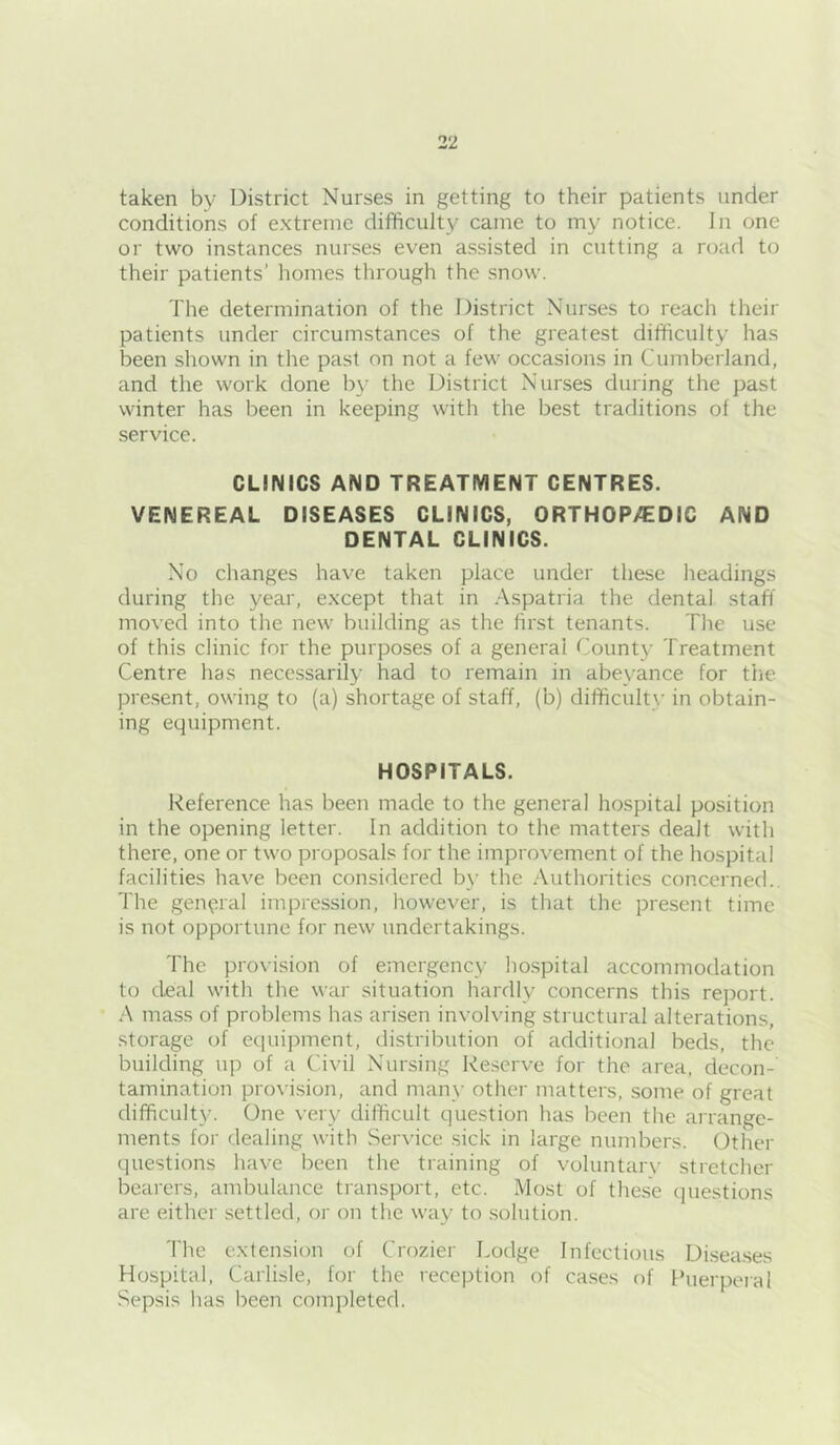 taken by District Nurses in getting to their patients under conditions of extreme difficulty came to my notice. In one or two instances nurses even assisted in cutting a road to their patients’ homes through the snow. The determination of the District Nurses to reach their patients under circumstances of the greatest difficulty has been shown in the past on not a few occasions in Cumberland, and the work done by the District Nurses during the past winter has been in keeping with the best traditions of the service. CLINICS AND TREATMENT CENTRES. VENEREAL DISEASES CLINICS, ORTHOP>!EDIC AND DENTAL CLINICS. No changes have taken place under these headings during the year, except that in Aspatria the dental staff moved into the new building as the first tenants. The use of this clinic for the purposes of a general County Treatment Centre has necessarily had to remain in abeyance for the pre.sent, owing to (a) shortage of staff, (b) difficulty in obtain- ing equipment. HOSPITALS. Reference has been made to the general hospital position in the opening letter. In addition to the matters dealt with there, one or two proposals for the improvement of the hospital facilities have been considered b}’ the Authorities concerned.. The general impression, however, is that the present time is not opportune for new undertakings. The provision of emergency hospital accommodation to deal with the war situation hardly concerns this report. A ma.ss of problems has arisen involving structural alterations, •Storage of eciuipment, distribution of additional beds, the building up of a Civil Nursing Reserve for the area, decon- tamination provision, and many other matters, some of great difficulty. One very difficult question has been the arrange- ments for dealing with Ser\'ice .sick in large numbers. Other questions have been the training of voluntar\- stretcher bearers, ambulance transport, etc. Most of the.se (jiiestions are either settled, or on the way to solution. The extension of Crozier Lodge Infectious Di.sea.ses Hospital, Carlisle, for the reception of cases of Puerperal Sepsis has been completed.