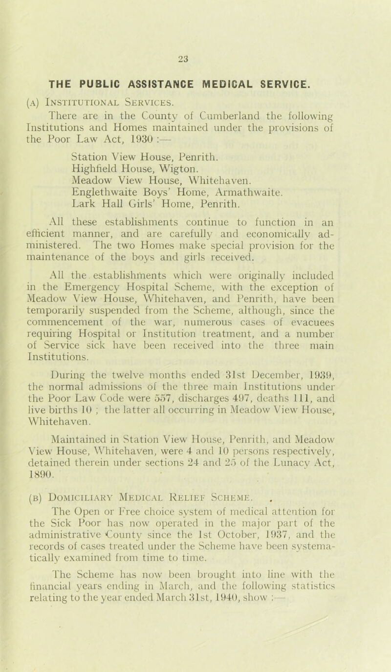 THE PUBLIC ASSISTANCE MEDICAL SERVICE. (a) Institutional Services. There are in the County of Cumberland the following Institutions and Homes maintained under the provisions of the Poor Law Act, 1930 :— Station View House, Penrith. Highheld House, Wigton. Meadow View House, Whitehaven. Englethwaite Boys’ Home, Armathwaite. Lark Hall Girls’ Home, Penrith. All these establishments continue to function in an efficient manner, and are carefully and economically ad- ministered. The two Homes make special provision for the maintenance of the boys and girls received. All the. establishments which were originally included in the Emergency Hospital Scheme, with the exception of Meadow View House, Whitehaven, and Penrith, have been temporarily suspended from the Scheme, although, since the commencement of the war, numerous cases of evacuees requiring Hospital or Institution treatment, and a number of Service sick have been received into the three main Institutions. During the twelve months ended 31st December, 1939, the normal admissions of the three main Institutions under the Poor Law Code were 5o7, discharges 497, deaths 111, and live births 10 ; the latter all occurring in Meadow View House, Whitehaven. Maintained in Station View House, Penrith, and Meadow- View' House, W’hitehaven, were 4 and 10 persons respecti^•ely, detained therein under sections 24 and 20 of the Lunaev Act, 1890. (b) Domiciliary Medical Reliet Scheme. The Open or I'ree choice system of medical attention for the Sick Poor has now operated in tlie major part of the administrative'County since the 1st October, 1937, and the records of cases treated under the Scheme ha\’e l)cen systema- tically examined from time to time. The Scheme has now been brought into line with the financial years ending in March, and the following statistics relating to the year ended March 31st, 1940, show ;—