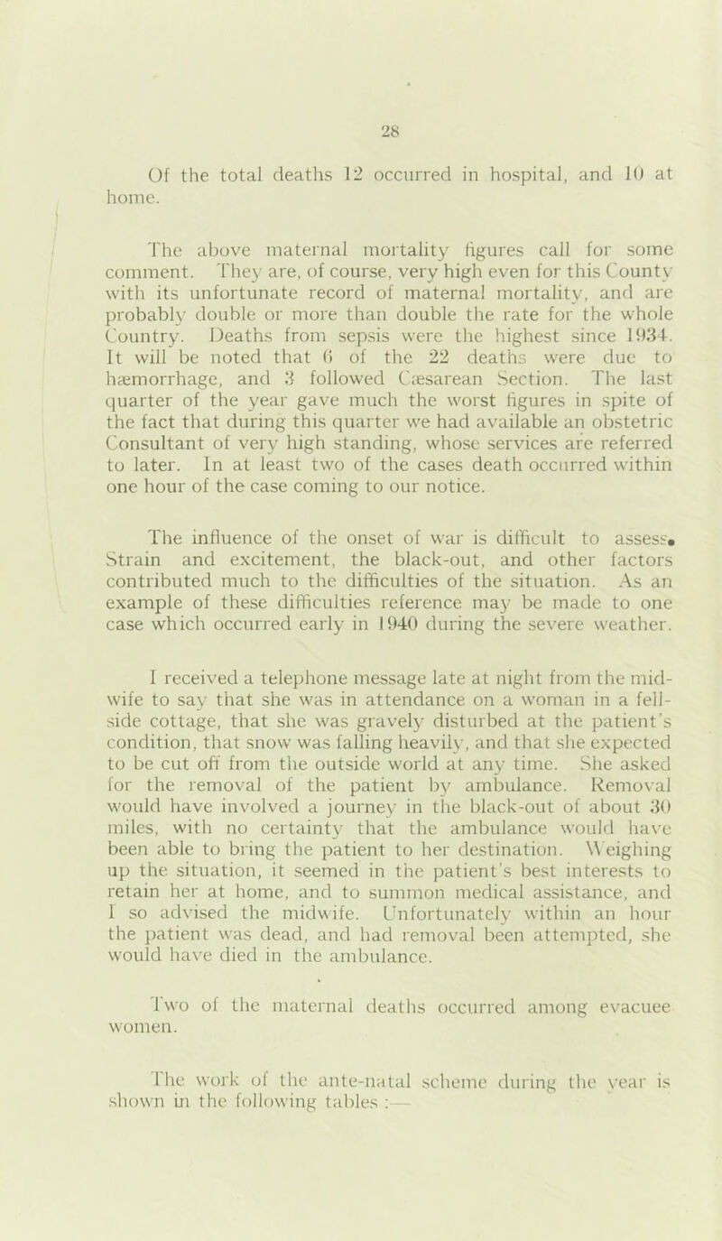 Of the total deaths 12 occurred in hospital, and 10 at home. The above maternal mortality figures call for some comment. They are, of course, very high even for this County with its unfortunate record of maternal mortality, and are probably double or more than double the rate for the whole Country. Deaths from sepsis were the highest since 1034. It will be noted that (i of the 22 deaths were due to haemorrhage, and 3 followed Caesarean Section. The last quarter of the year gave much the worst figures in spite of the fact that during this quarter we had available an obstetric Consultant of very high standing, whose services are referred to later. In at least two of the cases death occurred within one hour of the case coming to our notice. The influence of the onset of war is difficult to assess* Strain and excitement, the black-out, and other factors contributed much to the difficulties of the situation. As an example of these difficulties reference may be made to one case which occurred early in 1940 during the severe weather. 1 received a telephone message late at night from the mid- wife to say that she was in attendance on a woman in a fell- side cottage, that she was gravely disturbed at the patient’s condition, that snow was falling heavily, and that she expected to be cut off from the outside world at any time. She asked for the removal of the patient by ambulance. Removal would have involved a journey in the black-out of about 30 miles, with no certainty that the ambulance would have been able to bring the patient to her destination. Weighing up the situation, it seemed in the patient’s best interests to retain her at home, and to summon medical assistance, and 1 so advised the midvife. Unfortunately within an hour the j)atient was dead, and had removal been attempted, she would have died in the ambulance. Two of the maternal deaths occurred among evacuee women. Ihe work of the ante-natal scheme during the vear is shown in the following tables :—