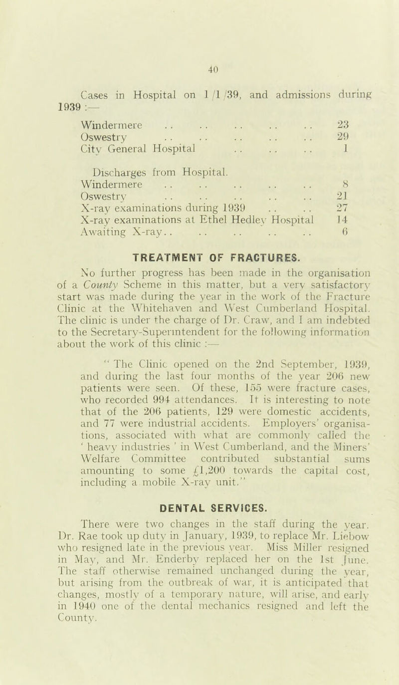 Cases in Hospital on ] 1 /39, and admissions during 1939 Windermere .. . . .. . . . . 23 Oswestry .. .. .. . . .. 29 City General Hospital .. . . . . 1 Discharges from Hospital. Windermere . . . . .. .. . . S Oswestry . . . . . . .. . . 2J X-ray examinations during 1939 .. .. 27 X-ray examinations at Ethel Hedley Hospital 14 Awaiting X-ray.. .. .. .. .. 0 TREATMENT OF FRACTURES. Xo further progress has been made in the organisation of a County Scheme in this matter, but a very satisfactory start was made during the year in the work of the Fracture Clinic at the Whitehaven and West Cumberland Hospital. The clinic is under the charge of Dr. Craw, and I am indebted to the Secretary-Superintendent for the following information about the work of this clinic ;—  The Clinic opened on the 2nd September, 1939, and during the last four months of the year 200 new patients were seen. Of these, 155 were fracture cases, who recorded 994 attendances. It is interesting to note that of the 200 patients, 129 were domestic accidents, and 77 were industrial accidents. Employers' organisa- tions, associated with what are commonly called the ‘ heavy industries ’ in West Cumberland, and the Miners’ Welfare Committee contributed substantial sums amounting to some 41,200 towards the capital cost, including a mobile X-ray unit.” DENTAL SERVICES. There were two changes in the staff during the year. Dr. Rae took up duty in January, 1939, to replace Mr. Liebow who resigned late in the previous year. Miss Miller resigned in May, and Mr. Enderby replaced her on the 1st June. The staff otherwise remained unchanged during the year, but arising from the outbreak of war, it is anticipated that changes, mostly of a temporary nature, will arise, and early in 1940 one of the dental mechanics resigned and left the County.