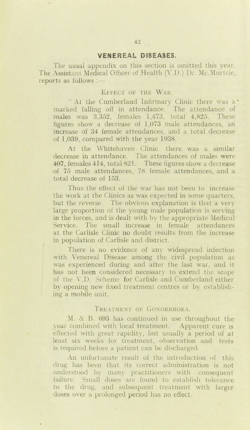 VENEREAL DISEASES. The usual appendix on this section is omitted this year. The Assistant Medical Officer of Health (^’.l).) Dr. Mc.Murtrie, reports as follows ; — Ekkect of thf: War. “ At the Cumberland Infirmary Clinic there was a* marked falling off in attendance. The attendance of males was 3,352, females 1,473, total 4,825. These figures show a decrease of 1,073 male attendances, an increase of 34 female attendances, and a total decrease of 1,039, compared with the year 1938. At the Whitehaven Clinic there was a similar decrease in attendance. The attendances of males were 407, females 414, total 821. These figures show a decrease of 75 male attendances, 78 female attendances, and a total decrease of 153. Thus the effect of the war has not been to increase the work at the Clinics as was expected in some quarters, but the reverse. The obvious explanation is that a very large proportion of the young male population is serving in the forces, and is dealt with by the appropriate Medical Service. The small increase in female attendances at the Carlisle Clinic no doubt results from the increase in population of Carlisle and district. There is no evidence of an}- widespread infection with Venereal Disease among the civil population as was experienced during and after the last war, and it has not been considered necessary to extend tiie scope of the V.D. Scheme for Carlisle and Cumberland either by opening new fixed treatment centres or by establish- ing a mobile unit. Treat.ment of Gonorrhoea. M. cv: B. ()93 has continued in use throughout the year combined with local treatment. Apparent cure is effected with great rapidity, but usually a period of at least six weeks for treatment, observation and tests is required before a patient can be discharged. An unfortunate result of the introduction of this drug has been that its correct administration is not understood Ijy many [)ractitioners with consequent failure. Small doses are found to establish tolerance to the drug, and subsequent treatment with larger doses over a prolonged period has no effect.