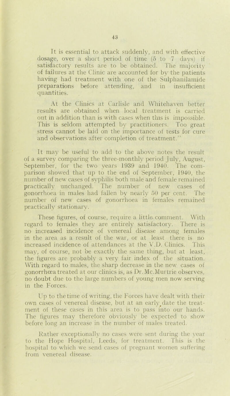 It is essential to attack suddenly, and with effective dosage, over a short period of time (o to 7 days) if satisfactory results are to be obtained. The inajorit}- of failures at the Clinic are accounted for by the patients having had treatment with one of the Sulphanilamide preparations before attending, and in insufficient quantities. At the Clinics at Carlisle and Whitehaven better results are obtained when local treatment is carried out in addition than is with cases when this is impossible. This is seldom attempted by practitioners. Too great stress cannot be laid on the importance of tests for cure and observations after completion of treatment.” It may be useful to add to the above notes the result of a survey comparing the three-monthly period July, August, September, for the two years 1939 and 1940. The com- parison showed that up to the end of September, 1940, the number of new cases of syphilis both male and female remciined practically unchanged. The number of new cases of gonorrhoea in males had fallen by nearly 50 per cent. The number of new cases of gonorrhoea in females remained practically stationary. These figures, of course, require a little, comment. With regard to females they are entirely satisfactory. There is no increased incidence of venereal disease among females in the area as a result of the war, or at least there is no increased incidence of attendances at the V.D. Clinics. This may, of course, not be e.xactly the same thing, but at least, the figures are probably a very fair index of the situation. With regard to males, the sharp decrease in the new cases of gonorrhoea treated at our clinics is, as Dr.Mc.Murtrie observes, no doubt due to the large numbers of young men now serving in the Forces. Up to the time of writing, the I'orces have dealt with their own cases of venereal disea.se, but at an earlj'^date the treat- ment of these cases in this area is to pass into our hands. The ligures may therefore ob\ iously be expected to show before long an increase in the number of males treated. Rather exceptionally no cases were .sent during the year to the Hope Hospital, Leeds, for treatment. This is the hospital to wliich we send cases of pregnant women suffering from venereal disease.