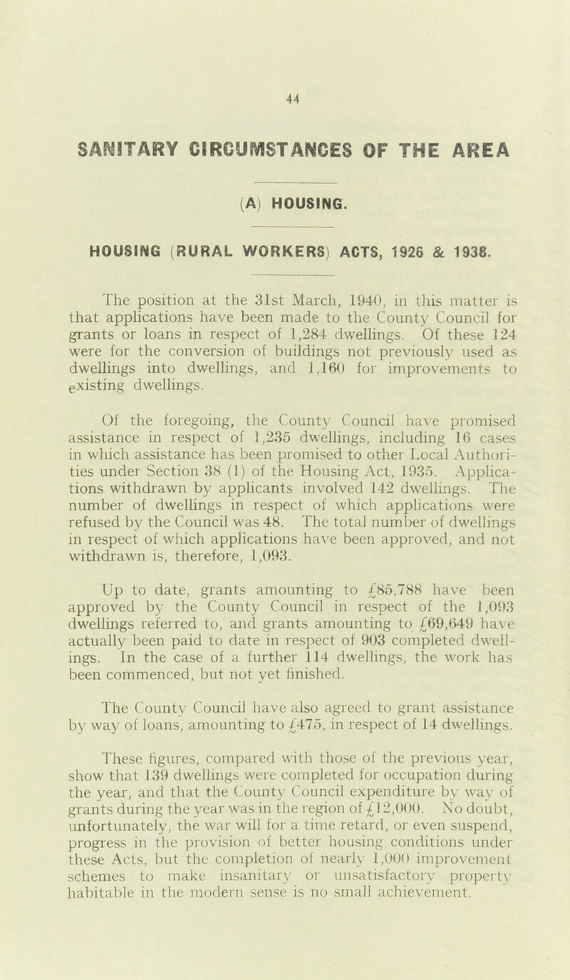 SANITARY CIRCUMSTANCES OF THE AREA (A) HOUSING. HOUSING (RURAL WORKERS) ACTS, 1926 & 1938. The position at the 31st March, 1940, in this matter is that applications have been made to the Count}' Council for grants or loans in respect of 1,284 dwellings. Of these 124 were for the conversion of buildings not previously used as dwellings into dwellings, and 1,160 for improvements to existing dwellings. Of the foregoing, the County Council have promised assistance in respect of 1,2.35 dwellings, including 16 cases in which assistance has been promised to other Local Authori- ties under Section 38 (1) of the Housing Act, 1935. Applica- tions withdrawn by applicants involved 142 dwellings. The number of dwellings in respect of which applications were refused by the Council was 48. The total number of dwellings in respect of which applications have been approved, and not withdrawn is, therefore, 1,093. Up to date, grants amounting to £85,788 have been approved by the County Council in respect of the 1,093 dwellings referred to, and grants amounting to £69,649 have actually been paid to date in respect of 903 completed dwell- ings. In the case of a further 114 dwellings, the work has been commenced, but not yet finished. 'I'he County Council have also agreed to grant assistance by way of loans, amounting to £475, in respect of 14 dwellings. These hgures, compared with those of the previous year, show that 139 dwellings were completed for occupation during the year, and that the County Council expenditure by way of grants during the year was in the region of £12,000. No doubt, unfortunately, the war will for a time retard, or even suspend, progress in the provision of better housing conditions under these Acts, but the completion of nearly 1,000 improvement schemes to make insanitary or un.satisfactory propert\- habitable in the modern sense is no small achievement.