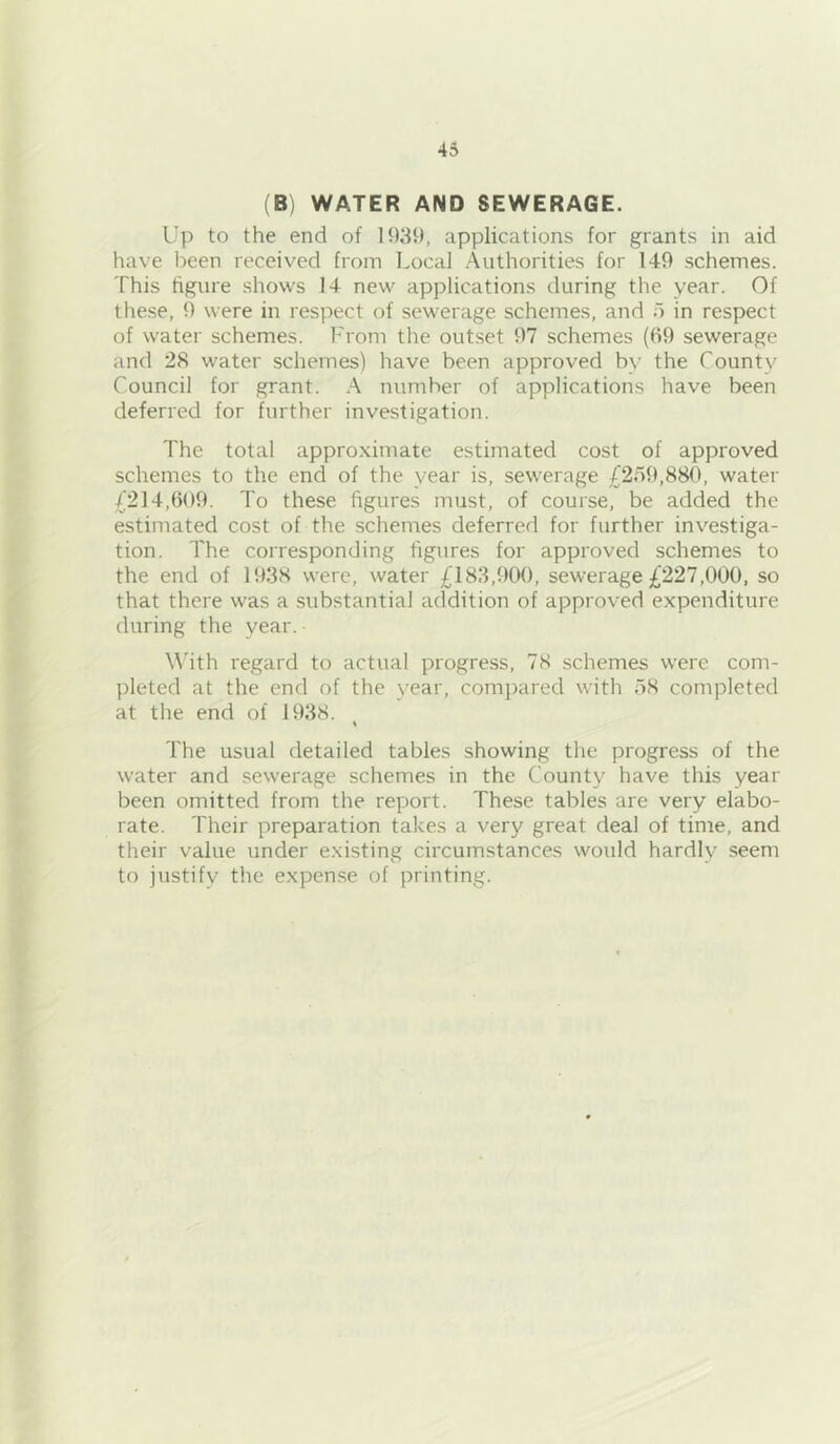 (B) WATER AND SEWERAGE. Up to the end of 1939, applications for grants in aid have been received from Local Authorities for 149 schemes. This figure shows 14 new applications during the year. Of these, 9 were in respect of sewerage schemes, and i) in respect of water schemes. From the outset 97 schemes (99 sewerage and 28 water schemes) have been approved by the County Council for grant. A number of applications have been deferred for further investigation. The total approximate estimated cost of approved schemes to the end of the year is, sewerage £2.59,880, water £214,909. To these figures must, of course, be added the estimated cost of the schemes deferred for further investiga- tion. The corresponding figures for approved schemes to the end of 1938 were, water £183,900, sewerage £227,000, so that there was a substantial addition of approved expenditure during the year. \\'ith regard to actual progress, 78 schemes were com- pleted at the end of the year, compared with 58 completed at the end of 1938. The usual detailed tables showing the progress of the water and sewerage schemes in the County have this year been omitted from the report. These tables are very elabo- rate. Their preparation takes a very great deal of time, and their value under existing circumstances would hardly seem to justify the expense of printing.