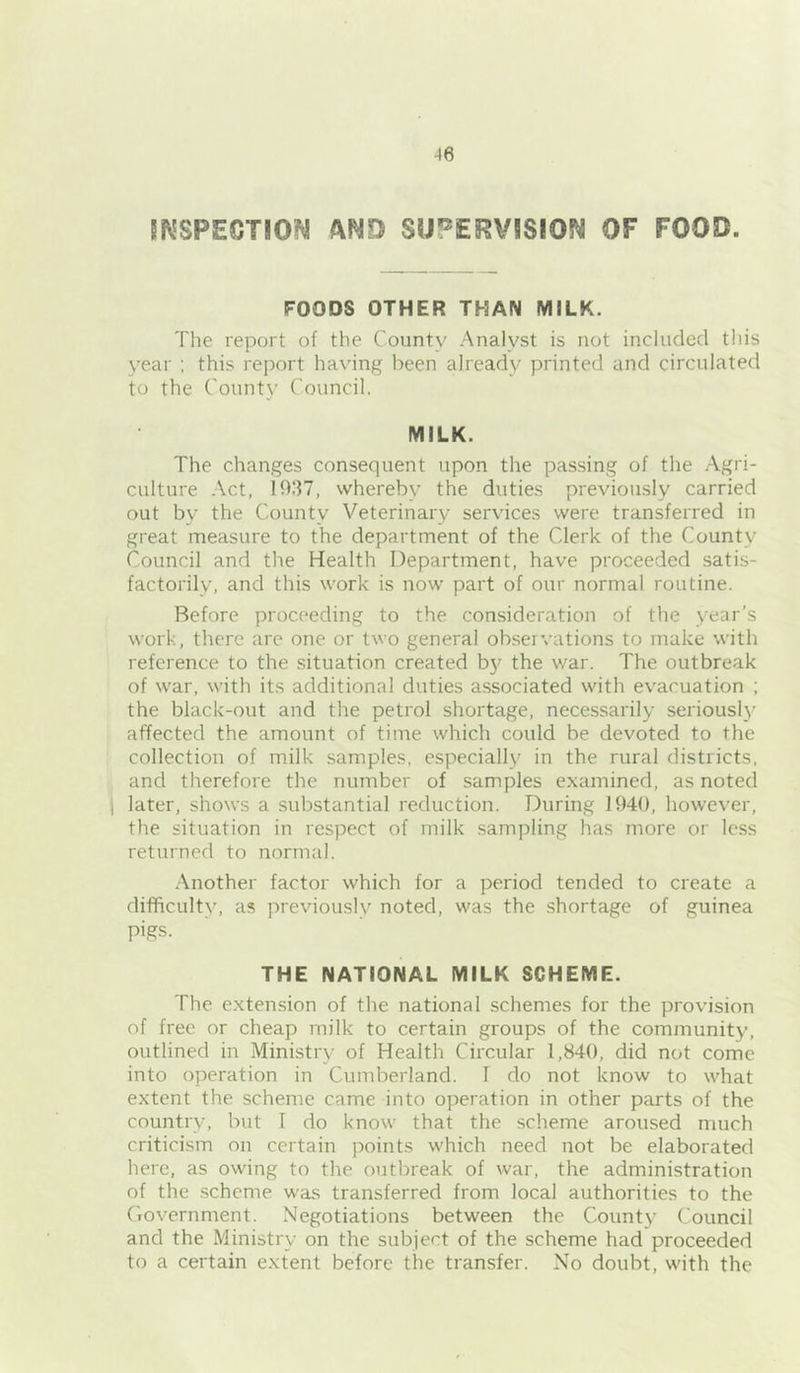 SKSPECTIOM AND SUPERVSSION OF FOOD. FOODS OTHER THAN MILK. The report of the County Analyst is not included this year ; this report ha\'ing been already printed and circulated to the County Council. MILK. The changes consequent upon the passing of the Agri- culture Act, 1937, whereby the duties previously carried out by the County Veterinary services were transferred in great measure to the department of the Clerk of the County Council and the Health Department, have proceeded satis- factorily, and this work is now part of our normal routine. Before proceeding to the consideration of the year’s work, there are one or two general observations to make with reference to the situation created b}^ the war. The outbreak of war, with its additional duties associated with evacuation ; the black-out and the petrol shortage, necessarily seriously affected the amount of time which could be devoted to the collection of milk samples, especially in the rural districts, and therefore the number of samples examined, as noted ) later, shows a substantial reduction. During 1940, however, the situation in respect of milk sampling has more or less returned to normal. Another factor which for a period tended to create a difficulty, as previously noted, was the shortage of guinea pigs. THE NATIONAL MILK SCHEME. The extension of the national schemes for the provision of free or cheap milk to certain groups of the community, outlined in Ministry of Health Circular 1,840, did not come into operation in Cumberland. T do not know to what extent the scheme came into operation in other parts of the country, but I do know that the scheme aroused much criticism on certain points which need not be elaborated here, as owing to the outbreak of war, the administration of the scheme was transferred from local authorities to the Government. Negotiations between the County Council and the Ministry on the subject of the scheme had proceeded to a certain extent before the transfer. No doubt, with the